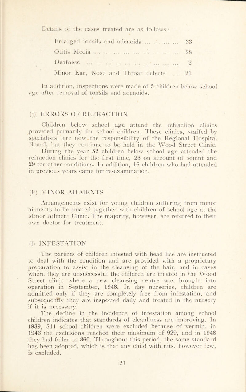Details, of the cases treated are as follows : Enlarged tonsils and adenoids 33 Otitis Media 28 Deafness 2 Minor Ear, Nose and Throat defects ... 21 In addition, inspections wefe made of 5 children below school age after removal of tonsils and adenoids. (j) ERRORS OF REFRACTION Children below school age attend the refraction clinics provided primarily for school children. These clinics, staffed by specialists, are now the responsibility of the Regional Hospital Board, but they continue to be held in the Wood Street Clinic. During the year 52 children below school age attended the refraction clinics for the first time, 23 on account of squint and 29 for other conditions. In addition, 16 children who had attended in previous years came for re-examination. (k) MINOR AILMENTS Arrangements exist for young children suffering from minor ailments to be treated together with children of school age at the Minor Ailment Clinic. The majority, however, are referred to their own doctor for treatment. (1) INFESTATION The parents of children infested with head lice are instructed to deal with the condition and are provided with a proprietary preparation to assist in the cleansing of the hair, and in cases where they are unsuccessful the children are treated in fhe Wood Street clinic where a new cleansing centre was brought into operation in September, 1948. In day nurseries, children are admitted only if they are completely free from infestation, and subsequently they are inspected daily and treated in the nursery if it is necessary. The decline in the incidence of infestation amoag school children indicates that standards of cleanliness are improving. In 1939, 511 school children were excluded because of vermin, in 1943 the exclusions reached their maximum of 929, and in 1948 they had fallen to 360. Throughout this period, the same standard has been adopted, which is that any child with nits, however few, is excluded.