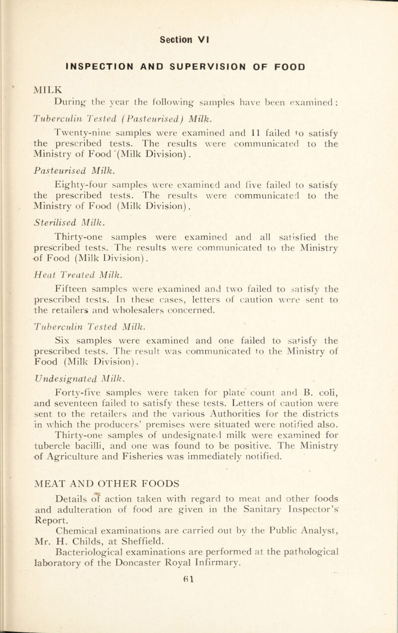 INSPECTION AND SUPERVISION OF FOOD MILK During the year the following samples have been examined : Tuberculin 'tested (Pasteurised) Milk. Twenty-nine samples were examined and 11 failed to satisfy the prescribed tests. The results were communicated to the Ministry of Food (Milk Division). Pasteurised Milk. Eighty-four samples were examined and five failed to satisfy the prescribed tests. The results were communicated to the Ministry of Food (Milk Division). Sterilised Milk. Thirty-one samples were examined and all satisfied the pres'cribed tests. The results were communicated to the Ministry of Food (Milk Division). Heat Treated Milk. Fifteen samples were examined and two failed to satisfy the prescribed tests. In these cases, letters of caution were sent to the retailers and wholesalers concerned. Tuberculin Tested Milk. Six samples were examined and one failed to satisfy the prescribed tests. The result was communicated to the Ministry of Food (Milk Division). Undesignated Milk. Forty-five samples were taken for plate count and B. coli, and seventeen failed to satisfy these tests. Letters of caution were sent to the retailers and the various Authorities for the districts in which the producers’ premises were situated were notified also. Thirty-one samples of undesignated milk were examined for tubercle bacilli, and one was found to be positive. The Ministry of Agriculture and Fisheries was immediately notified. MEAT AND OTHER FOODS Details of action taken with regard to meat and other foods and adulteration of food are given in the Sanitary Inspector’s' Report. Chemical examinations are carried out by the Public Analyst, Mr. H. Childs, at Sheffield. Bacteriological examinations are performed at the pathological laboratory of the Doncaster Royal Infirmary. hi