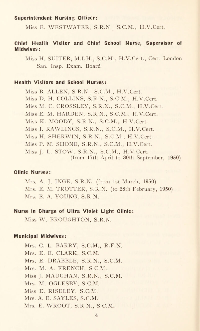 Superintendent Nursing Officer: Miss E. WESTWATER, S.R.N., S.C.M., H.V.Cert. Chief Health Visitor and Chief School Nurse, Supervisor of Midwives: Miss H. SUITER, M.LH., S.C.M., H.V.Cert., Cert. London San. Insp. Exam. Board Health Visitors and School Nurses: Miss B. ALLEN, S.R.N., S.C.M., H.V.Cert. Miss D. H. COLLINS, S.R.N., S.C.M., H.V.Cert. Miss M. C. CROSSLEY, S.R.N., S.C.M., H.V.Cert. Miss E. M. HARDEN, S.R,N., S.C.M., H.V.Cert. Miss K. MOODY, S.R.N., S.C.M., H.V.Cert. Miss 1. RAWLINGS, S.R.N., S.C.M., H.V.Cert. Miss H. SHERWIN, S.R.N., S.C.M., H.V.Cert. Miss P. M. SHONE, S.R.N., S.C.M., H.V.Cert. Miss J. L. STOW, S.R.N., S.C.M., H.V.Cert. (from 17th April to 30th September, 1950) Clinic Nurses: Mrs. A. J. INGE, S.R.N. (from 1st March, 1950) Mrs. E. M. TROTTER, S.R.N. (to 28th February, 1950) Mrs. E. A. YOUNG, S.R.N. Nurse in Charge of Ultra Violet Light Clinic: Miss W. BROUGHTON, S.R.N. Municipal Midwives: Mrs. C. L. BARRY, S.C.M., R.F.N. Mrs. E. E. CLARK, S.C.M. Mrs. E. DRABBLE, S.R.N., S.C.M. Mrs. M. A. FRENCH, S.C.M. Miss J. MAUGHAN, S.R.N., S.C.M. Mrs.. M. OGLESBY, S.C.M. Miss E. RISELEY, S.C.M. Mrs. A. E. SAYLES, S.C.M. Mrs. E. WROOT, S.R.N., S.C.M.