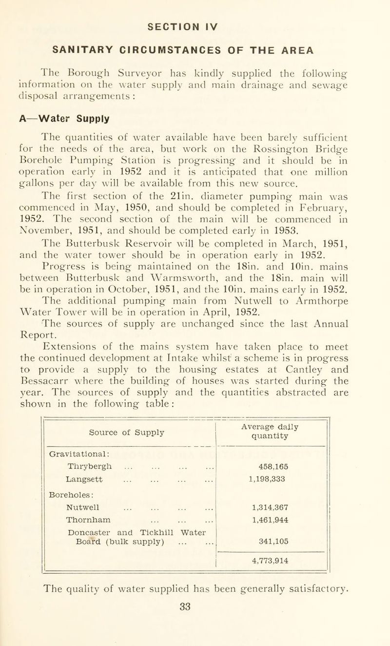 SANITARY CIRCUMSTANCES OF THE AREA The Boroug-h Surveyor has kindly supplied the following information on the water supply and main drainage and sewage disposal arrangements : A—Water Supply The quantities of water available have been barely sufficient for the needs of the area, but work on the Rossington Bridge Borehole Pumping Station is progressing and it should be in operation early in 1952 and it is anticipated that one million gallons per day will be available from this new source. The first section of the 21 in. diameter pumping main w’as commenced in May, 1950, and should be completed in February, 1952. The second section of the main will be commenced in November, 1951, and should be completed early in 1953. The Butterbusk Reservoir will be completed in March, 1951, and the water tower should be in operation early in 1952. Progress is being maintained on the 18in. and lOin. mains between Butterbusk and Warmsworth, and the 18in. main will be in operation in October, 1951, and the lOin. mains early in 1952. The additional pumping main from Nutwell to Armthorpe Water Tow er will be in operation in April, 1952. The sources of supply are unchanged since the last Annual Report. Extensions of the mains system have taken place to meet the continued development at Intake whilst a scheme is in progress to provide a supply to the housing estates at Cantley and Bessacarr where the building of houses w^as started during the year. The sources of supply and the quantities abstracted are showm in the followdng table: Source of Supply Average daily quantity Gravitational: Tliiybergli 458,165 Langsett 1,198,333 1 Boreholes: Nutwell 1,314,367 Thornham 1,461,944 Doncaster and Tickhill Water Board (bulk supply) 341,105 4,773,914 The quality of water supplied has been generally satisfactory.