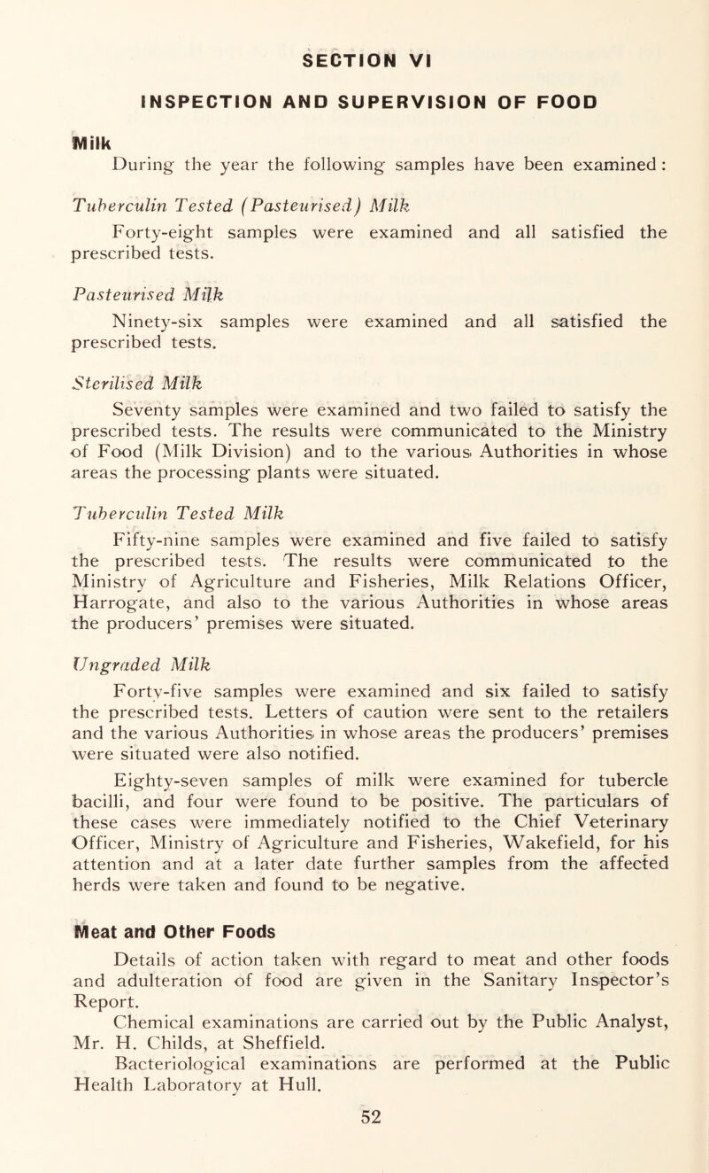 SECTION VI INSPECTION AND SUPERVISION OF FOOD IVlilk During the year the following samples have been examined : Tuherculin Tested (Pasteurised) Milk Forty-eight samples were examined and all satisfied the prescribed tests. Pasteurised Milk Ninety-six samples were examined and all satisfied the prescribed tests. Sterilised Milk Seventy samples were examined and two failed to satisfy the prescribed tests. The results were communicated to the Ministry of Food (Milk Division) and to the various Authorities in whose areas the processing plants were situated. Tuherculin Tested Milk Fifty-nine samples were examined and five failed to satisfy the prescribed tests. The results were communicated to the Ministry of Agriculture and Fisheries, Milk Relations Officer, Harrogate, and also to the various Authorities in whose areas the producers’ premises were situated. Ungraded Milk Forty-five samples were examined and six failed to satisfy the prescribed tests. Letters of caution were sent to the retailers and the various Authorities in whose areas the producers’ premises were situated were also notified. Eighty-seven samples of milk were examined for tubercle bacilli, and four were found to be positive. The particulars of these cases were immediately notified to the Chief Veterinary Officer, Ministry of Agriculture and Fisheries, Wakefield, for his attention and at a later date further samples from the affected herds were taken and found to be negative. Meat and Other Foods Details of action taken with regard to meat and other foods and adulteration of food are given in the Sanitary Inspector’s Report. Chemical examinations are carried out by the Public Analyst, Mr. H. Childs, at Sheffield. Bacteriological examinations are performed at the Public Health Laboratory at Hull.