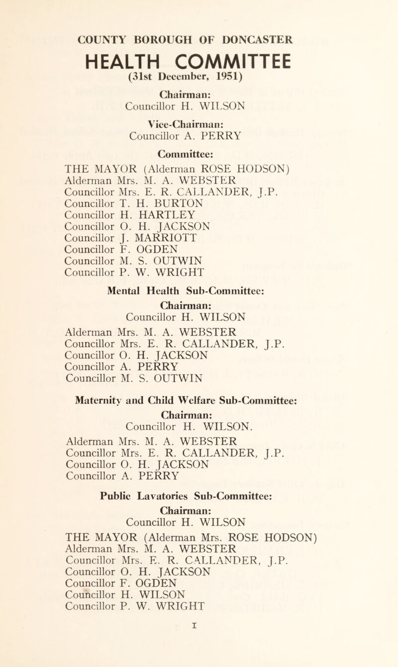 HEALTH COMMITTEE (31st December, 1951) Chairman: Councillor H. WILSON Vice-Chairman: Councillor A. PERRY Committee: THE MAYOR (Alderman ROSE HODSON) Alderman Mrs. M. A. WEBSTER Councillor Mrs. E. R. CALLANDER, J.P. Councillor T. H. BURTON Councillor H. HARTLEY Councillor O. H. JACKSON Councillor J. MARRIOTT Councillor F. OGDEN Councillor M. S. OUTWIN Councillor P. W. WRIGHT Mental Health Sub-Committee: Chairman: Councillor H. WILSON Alderman Mrs. M. A. WEBSTER Councillor Mrs. E. R. CALLANDER, J.P. Councillor O. H. JACKSON Councillor A. PERRY Councillor M. S. OUTWIN Maternity and Child Welfare Sub-Committee: Chairman: Councillor H. WILSON. Alderman Mrs. M. A. WEBSTER Councillor Mrs. E. R. CALLANDER, J.P. Councillor O. H. JACKSON Councillor A. PERRY Public Lavatories Sub-Committee: Chairman: Councillor H. WILSON THE MAYOR (Alderman Mrs. ROSE HODSON) Alderman Mrs. M. A. WEBSTER Councillor Mrs. E. R. CALLANDER, J.P. Councillor O. H. JACKSON Councillor F. OGDEN Councillor H. WILSON Councillor P. W. WRIGHT