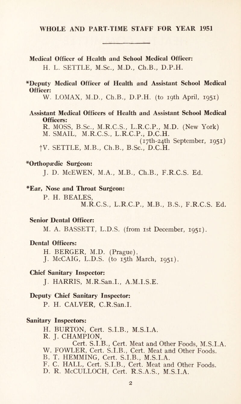 WHOLE AND PART-TIME STAFF FOR YEAR 1951 Medical Officer of Health and School Medical Officer: H. L. SETTLE, M.Sc., M.D., Ch.B., D.P.H. *Deputy Medical Officer of Health and Assistant School Medical Officer: W. LOMAX, M.D., Ch.B., D.P.H. (to 19th April, 1951) Assistant Medical Officers of Health and Assistant School Medical Officers: R. MOSS, B.Sc., M.R.C.S., L.R.C.P., M.D. (New York) M. SMAIL, M.R.C.S., L.R.C.P., D.C.H. (i7th-24th September, 1951) |V. SETTLE, M.B., Ch.B., B.Sc., D.C.H. *Orthopirdic Surgeon: J. D. McEWEN, M.A., M.B., Ch.B., F.R.C.S. Ed. *Ear, Nose and Throat Surgeon: P. H. BEALES, M.R.C.S., L.R.C.P., M.B., B.S., F.R.C.S. Ed. Senior Dental Officer: M. A. BASSETT, L.D.S. (from 1st December, 1951). Dental Officers: H. BERGER, M.D. (Prague). J. McCAIG, L.D.S. (to 15th March, 1951). Chief Sanitary Inspector: J. HARRIS, M.R.San.I., A.M.I.S.E. Deputy Chief Sanitary Inspector: P. H. CALVER, C.R.San.I. Sanitary Inspectors: H. BURTON, Cert. S.I.B., M.S.I.A. R. J. CHAMPION, Cert. S.I.B., Cert. Meat and Other Foods, M.S.I.A. W. FOWLER, Cert. S.I.B., Cert. Meat and Other Foods. B. T. HEMMING, Cert. S.I.B., M.S.I.A. F. C. HALL, Cert. S.I.B., Cert. Meat and Other Foods. d. r. McCulloch, cert, r.s.a.s., m.s.i.a.