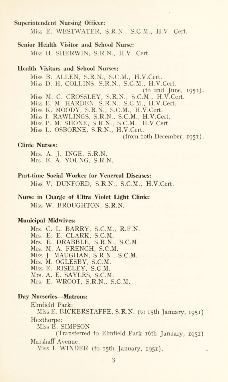 Superintendent Nursing Officer: Miss E. WESTWATER, S.R.N., S.C.M., H.V. Cert. Senior Health Visitor and School Nurse: Miss H. SHERWIN, S.R.N., H.V. Cert. Health Visitors and School Nurses: Miss B. ALLEN, S.R.N., S.C.M., H.V.Cert. Miss D. H. COLLINS, S.R.N., S.C.M., H.V.Cert. (to 2nd June, 1951). Miss M. C. CROSSLEY, S.R.N., S.C.M., H.V.Cert. Miss E. M. HARDEN, S.R.N., S.C.M., H.V.Cert. Miss K. MOODY, S.R.N., S.C.M., H.V.Cert. Miss I. RAWLINGS, S.R.N., S.C.M., H.V.Cert. Miss P. M. SHONE, S.R.N., S.C.M., H.V.Cert. Miss L. OSBORNE, S.R.N., H.V.Cert. (from 10th December, 1951). Clinic Nurses: Mrs. A. J. INGE, S.R.N. Mrs. E. A. YOUNG, S.R.N. Part-time Social Worker for Venereal Diseases: Miss V. DUNFORD, S.R.N., S.C.M., H.V.Cert. Nurse in Charge of Ultra Violet Light Clinic: Miss W. BROUGHTON, S.R.N. Municipal Midwives: Mrs. C. L. BARRY, S.C.M., R.F.N. Mrs. E. E. CLARK, S.C.M. Mrs. E. DRABBLE, S.R.N., S.C.M. Mrs. M. A. FRENCH, S.C.M. Miss J. MAUGHAN, S.R.N., S.C.M. Mrs. M. OGLESBY, S.C.M. Miss E. RISELEY, S.C.M. Mrs. A. E. SAYLES, S.C.M. Mrs. E. WROOT, S.R.N., S.C.M. Day Nurseries—Matrons: Elmfield Park: Miss E. BICKERSTAFFE, S.R.N. (to 15th January, 1951) Hexthorpe: Miss E. SIMPSON (Transferred to Elmfield Park 16th January, 1951) Marshall Avenue: Miss I. WINDER (to 15th January, 1951).
