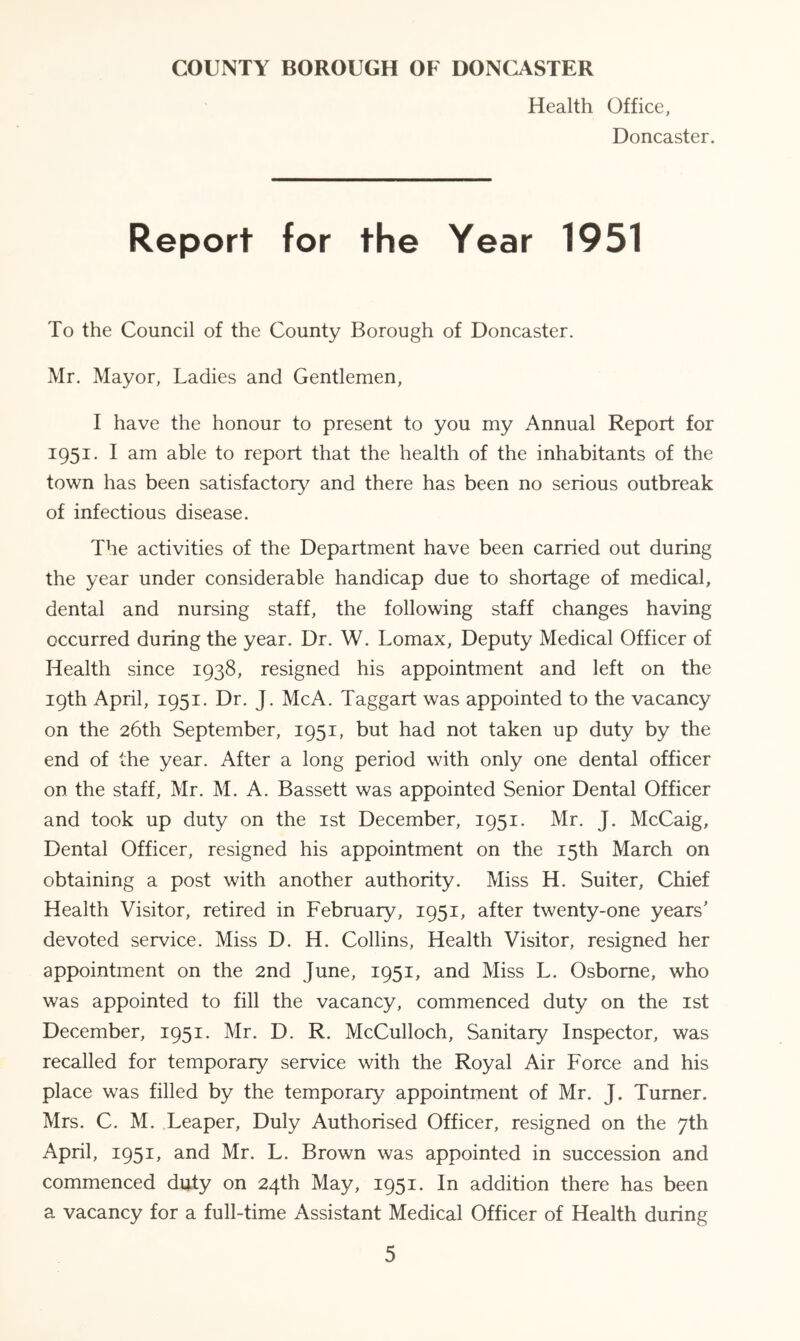 Health Office, Doncaster. Report for the Year 1951 To the Council of the County Borough of Doncaster. Mr. Mayor, Ladies and Gentlemen, I have the honour to present to you my Annual Report for 1951. I am able to report that the health of the inhabitants of the town has been satisfactory and there has been no serious outbreak of infectious disease. The activities of the Department have been carried out during the year under considerable handicap due to shortage of medical, dental and nursing staff, the following staff changes having occurred during the year. Dr. W. Lomax, Deputy Medical Officer of Health since 1938, resigned his appointment and left on the 19th April, 1951. Dr. J. McA. Taggart was appointed to the vacancy on the 26th September, 1951, but had not taken up duty by the end of the year. After a long period with only one dental officer on the staff, Mr. M. A. Bassett was appointed Senior Dental Officer and took up duty on the 1st December, 1951. Mr. J. McCaig, Dental Officer, resigned his appointment on the 15th March on obtaining a post with another authority. Miss H. Suiter, Chief Health Visitor, retired in February, 1951, after twenty-one years' devoted service. Miss D. H. Collins, Health Visitor, resigned her appointment on the 2nd June, 1951, and Miss L. Osborne, who was appointed to fill the vacancy, commenced duty on the 1st December, 1951. Mr. D. R. McCulloch, Sanitary Inspector, was recalled for temporary service with the Royal Air Force and his place was filled by the temporary appointment of Mr. J. Turner. Mrs. C. M. Leaper, Duly Authorised Officer, resigned on the 7th April, 1951, and Mr. L. Brown was appointed in succession and commenced duty on 24th May, 1951. In addition there has been a vacancy for a full-time Assistant Medical Officer of Health during