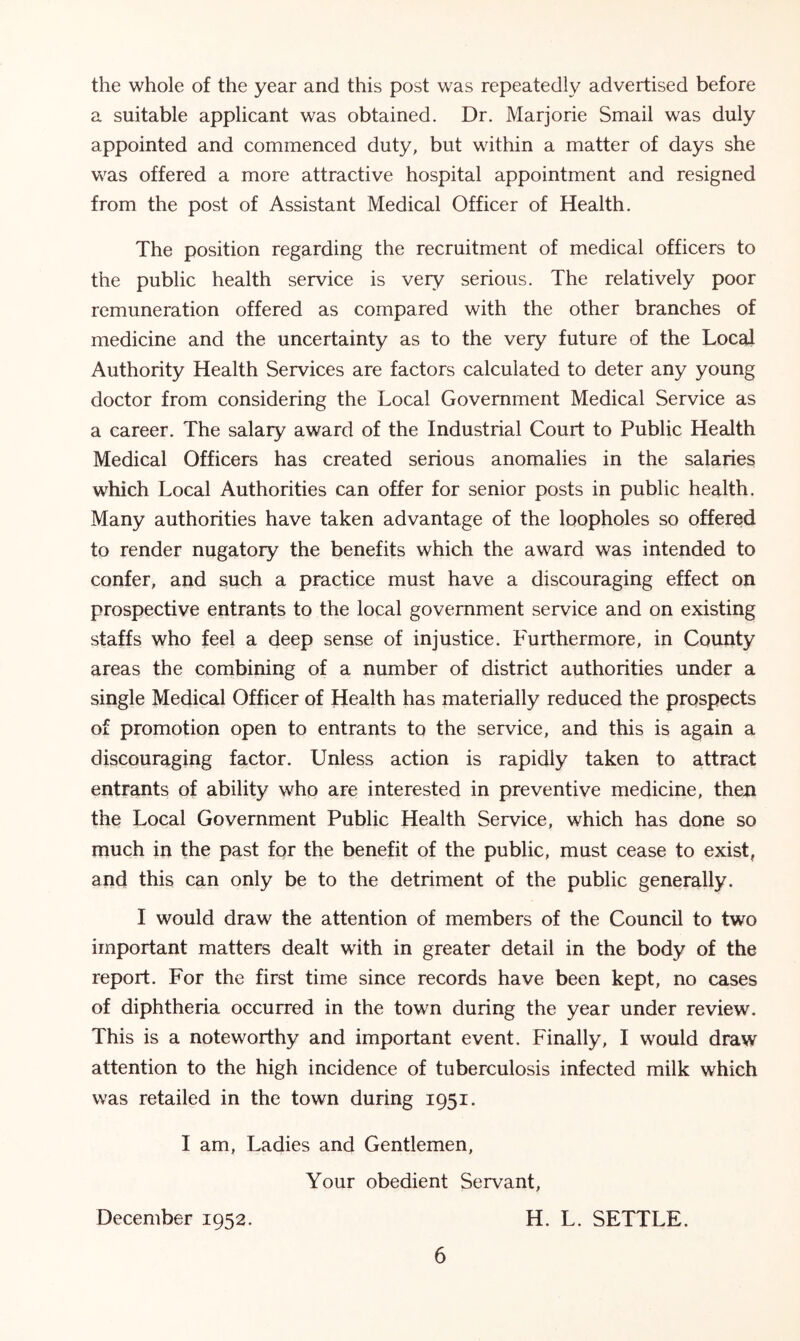 the whole of the year and this post was repeatedly advertised before a suitable applicant was obtained. Dr. Marjorie Smail was duly appointed and commenced duty, but within a matter of days she was offered a more attractive hospital appointment and resigned from the post of Assistant Medical Officer of Health. The position regarding the recruitment of medical officers to the public health service is very serious. The relatively poor remuneration offered as compared with the other branches of medicine and the uncertainty as to the very future of the Local Authority Health Services are factors calculated to deter any young doctor from considering the Local Government Medical Service as a career. The salary award of the Industrial Court to Public Health Medical Officers has created serious anomalies in the salaries which Local Authorities can offer for senior posts in public health. Many authorities have taken advantage of the loopholes so offered to render nugatory the benefits which the award was intended to confer, and such a practice must have a discouraging effect on prospective entrants to the local government service and on existing staffs who feel a deep sense of injustice. Furthermore, in County areas the combining of a number of district authorities under a single Medical Officer of Health has materially reduced the prospects of promotion open to entrants to the service, and this is again a discouraging factor. Unless action is rapidly taken to attract entrants of ability who are interested in preventive medicine, then the Local Government Public Health Service, which has done so much in the past for the benefit of the public, must cease to exist, and this can only be to the detriment of the public generally. I would draw the attention of members of the Council to two important matters dealt with in greater detail in the body of the report. For the first time since records have been kept, no cases of diphtheria occurred in the town during the year under review. This is a noteworthy and important event. Finally, I would draw attention to the high incidence of tuberculosis infected milk which was retailed in the town during 1951. I am, Ladies and Gentlemen, Your obedient Servant, December 1952. H. L. SETTLE.