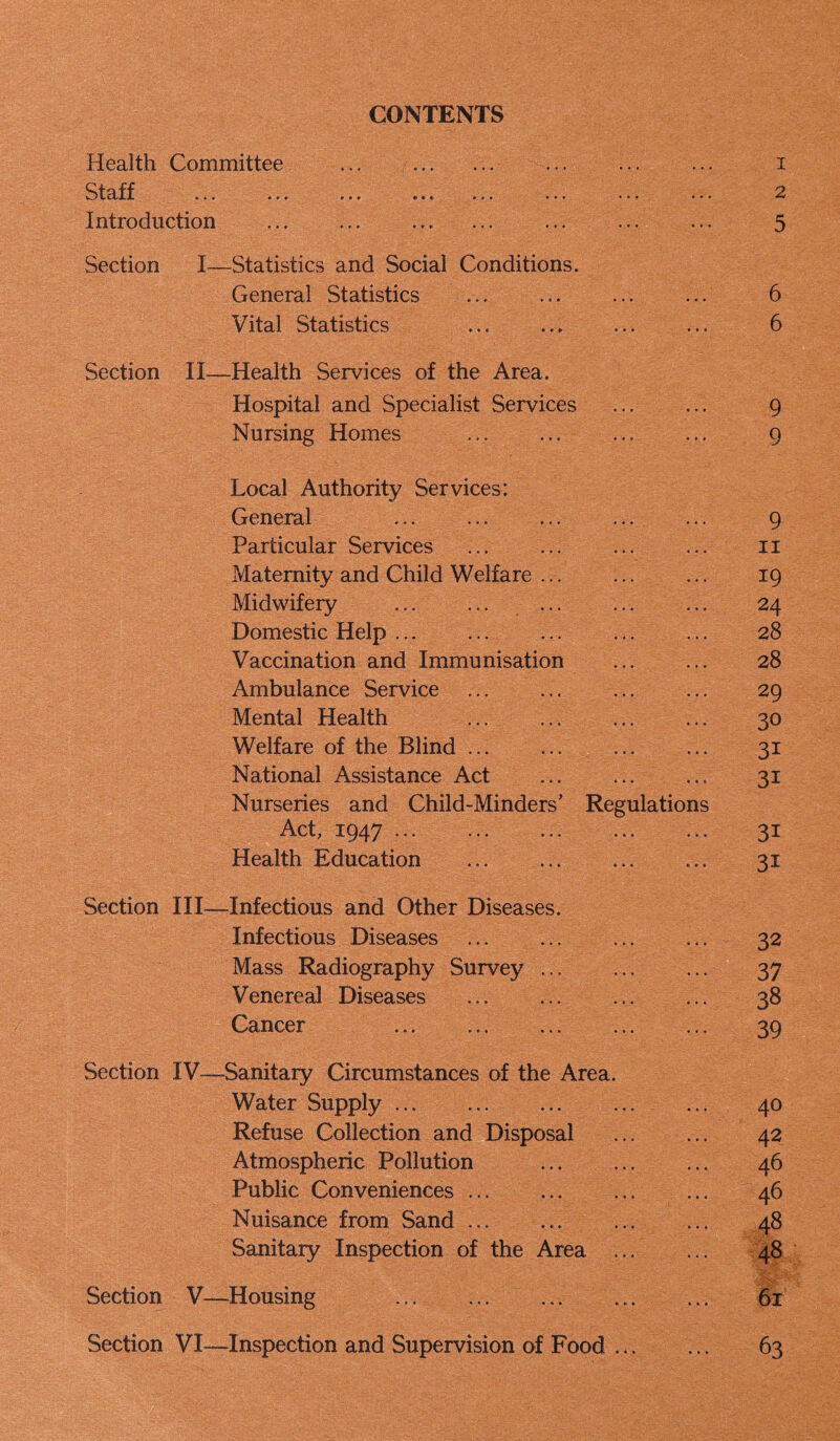 CONTENTS Health Committee ... ... ... ... Qj-q ff »*• »«• Introduction Section I—Statistics and Social Conditions. General Statistics Vital Statistics Section II—Health Services of the Area. Hospital and Specialist Services Nursing Homes Local Authority Services: General Particular Services Maternity and Child Welfare Midwifeiy ... Domestic Help Vaccination and Immunisation Ambulance Service Mental Health Welfare of the Blind National Assistance Act Nurseries and Child-Minders' Regulations A,ctj iQzj.y ... ... ... ... ... Health Education Section III—Infectious and Other Diseases. Infectious Diseases ... Mass Radiography Survey Venereal Diseases Cancer Section IV—Sanitary Circumstances of the Area. Water Supply Refuse Collection and Disposal Atmospheric Pollution Public Conveniences Nuisance from Sand Sanitary Inspection of the Area Section V—Housing ... Section VI—Inspection and Supervision of Food