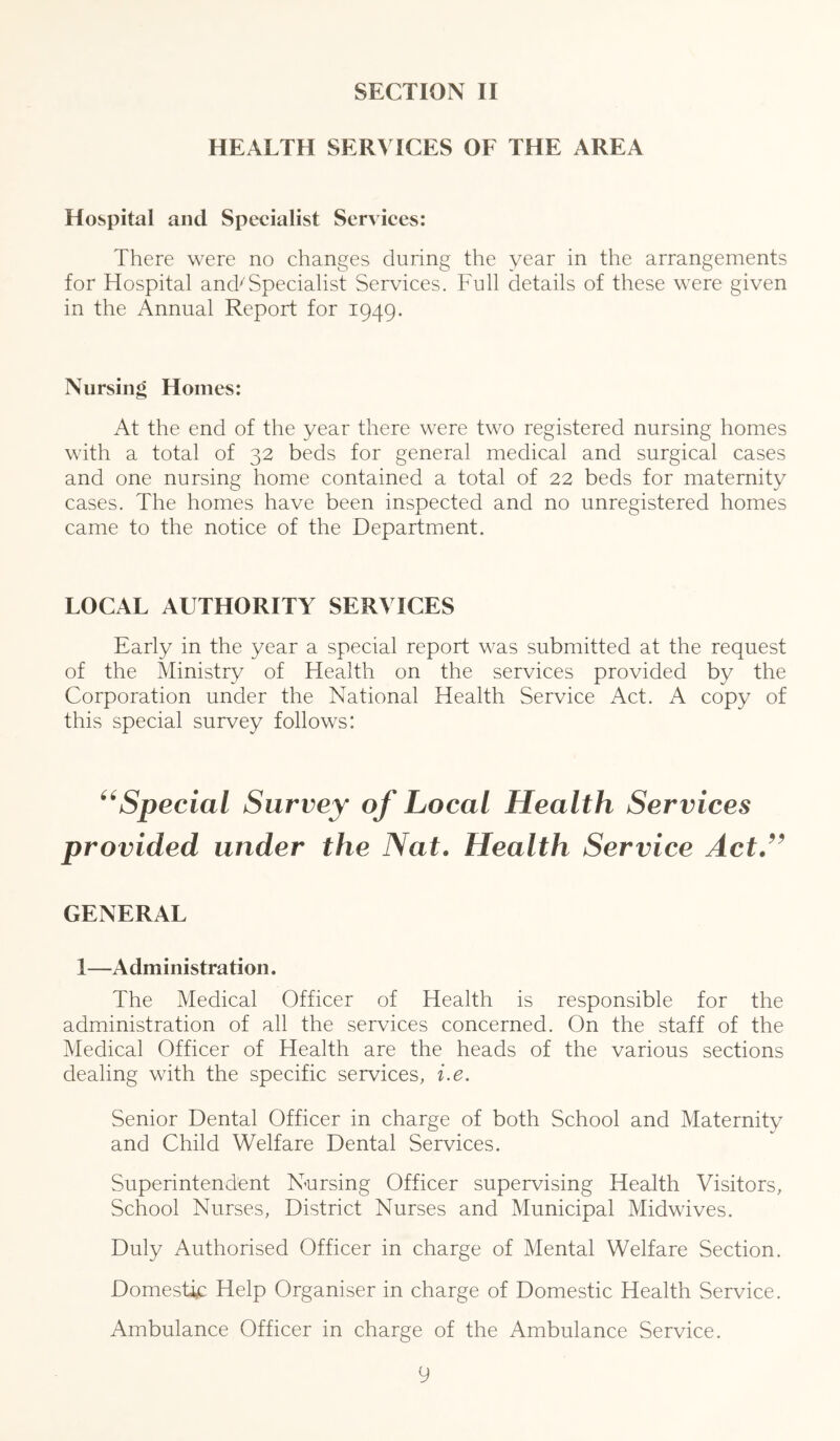 HEALTH SERVICES OF THE AREA Hospital and Specialist Services: There were no changes during the year in the arrangements for Hospital and^Specialist Services. Full details of these were given in the Annual Report for 1949. Nursing Homes: At the end of the year there were two registered nursing homes with a total of 32 beds for general medical and surgical cases and one nursing home contained a total of 22 beds for maternity cases. The homes have been inspected and no unregistered homes came to the notice of the Departmient. LOCAL AUTHORITY SERVICES Early in the year a special report was submitted at the request of the Ministry of Health on the services provided by the Corporation under the National Health Service Act. A copy of this special survey follows: ^^Special Survey of Local Health Services provided under the Nat> Health Service Act,^^ GENERAL 1—Administration. The Medical Officer of Health is responsible for the administration of all the services concerned. On the staff of the Medical Officer of Health are the heads of the various sections dealing with the specific services, i.e. Senior Dental Officer in charge of both School and Maternity and Child Welfare Dental Services. Superintendent Nursing Officer supervising Health Visitors, School Nurses, District Nurses and Municipal Midwives. Duly Authorised Officer in charge of Mental Welfare Section. Domestic Help Organiser in charge of Domestic Health Service. Ambulance Officer in charge of the Ambulance Service.