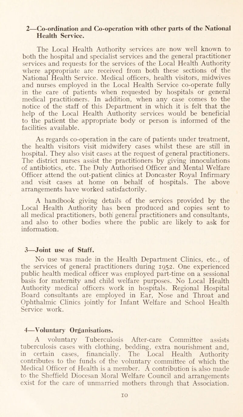 2—Co-ordination and Co-operation with other parts of the National Health Serviee. The Local Health Authority services are now well known to both the hospital and specialist services and the general practitioner services and requests for the services of the Local Health Authority where appropriate are received from both these sections of the National Health Service. Medical officers, health visitors, midwives and nurses employed in the Local Health Service co-operate fully in the care of patients when requested by hospitals or general medical practitioners. In addition, when any case comes to the notice of the staff of this Department in which it is felt that the help of the Local Health Authority services would be beneficial to the patient the appropriate body or person is informed of the facilities available. As regards co-operation in the care of patients under treatment, the health visitors visit midwifery cases whilst these are still in hospital. They also visit cases at the request of general practitioners. The district nurses assist the practitioners by giving innoculations of antibiotics, etc. The Duly Authorised Officer and Mental Welfare Officer attend the out-patient clinics at Doncaster Royal Infirmary and visit cases at home on behalf of hospitals. The above arrangements have worked satisfactorily. A handbook giving details of the services provided by the Local Health Authority has been produced and copies sent to all medical practitioners, both' general practitioners and consultants, and also to other bodies where the public are likely to ask for information. 3—Joint use of Staff. No use was made in the Health Department Clinics, etc., of the services of general practitioners during 1952. One experienced public health medical officer was employed part-time on a sessional basis for maternity and child welfare purposes. No Local Health Authority medical officers work in hospitals. Regional Hospital Board consultants are employed in Ear, Nose and Throat and Ophthalmic Clinics jointly for Infant Welfare and School Health Service work. 4—Voluntary Organisations. A voluntary Tuberculosis After-care Committee assists tuberculosis cases with clothing, bedding, extra nourishment and, in certain cases, financially. The Local Health Authority contributes to the funds of the voluntary committee of which the Medical Officer of Health is a member. A contribution is also made to the Sheffield Diocesan Moral Welfare Council and arrangements exist for the care of unmarried mothers through that Association.