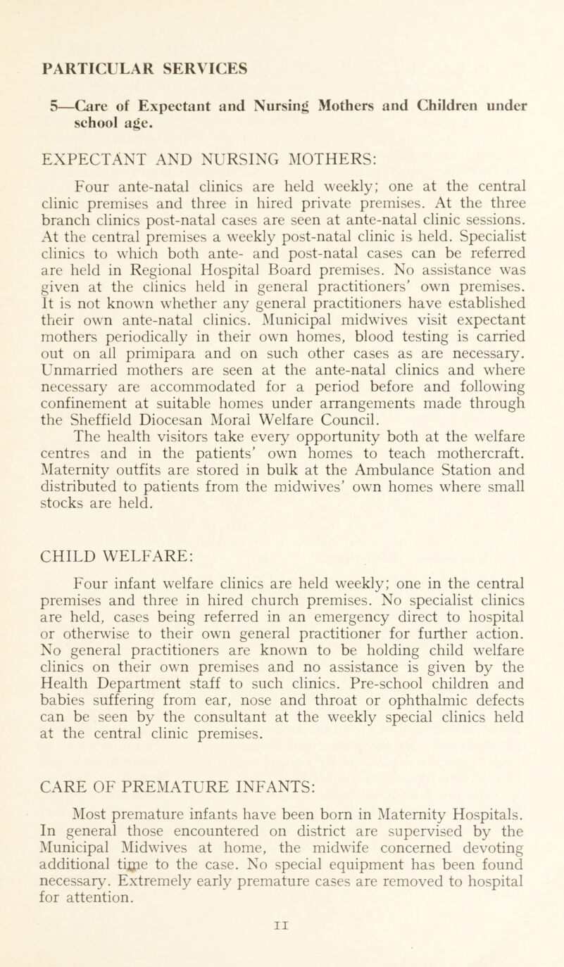 PARTICULAR SERVICES 5—Care of Expectant and Nursing Mothers and Children under school age. EXPECTANT AND NURSING MOTHERS: Four ante-natal clinics are held weekly; one at the central clinic premises and three in hired private premises. At the three branch clinics post-natal cases are seen at ante-natal clinic sessions. At the central premises a weekly post-natal clinic is held. Specialist clinics to which both ante- and post-natal cases can be referred are held in Regional Hospital Board premises. No assistance was given at the clinics held in general practitioners' own premises. It is not known whether any general practitioners have established their own ante-natal clinics. Municipal midwives visit expectant mothers periodically in their own homes, blood testing is carried out on all primipara and on such other cases as are necessary. Unmarried mothers are seen at the ante-natal clinics and where necessary are accommodated for a period before and following confinement at suitable homes under arrangements made through the Sheffield Diocesan Moral Welfare Council. The health visitors take eveiy^ opportunity both at the welfare centres and in the patients’ own homes to teach mothercraft. Maternity outfits are stored in bulk at the Ambulance Station and distributed to patients from the midwives’ own homes where small stocks are held. CHILD WELFARE: Four infant welfare clinics are held weekly; one in the central premises and three in hired church premises. No specialist clinics are held, cases being referred in an emergency direct to hospital or otherwise to their own general practitioner for further action. No general practitioners are known to be holding child welfare clinics on their own premises and no assistance is given by the Health Department staff to such clinics. Pre-school children and babies suffering from ear, nose and throat or ophthalmic defects can be seen by the consultant at the weekly special clinics held at the central clinic premises. CARE OF PREMATURE INFANTS: Most premature infants have been born in Maternity Hospitals. In general those encountered on district are supervised by the Municipal Midwives at home, the midwife concerned devoting additional ti^ne to the case. No special equipment has been found necessary. Extremely early premature cases are removed to hospital for attention.