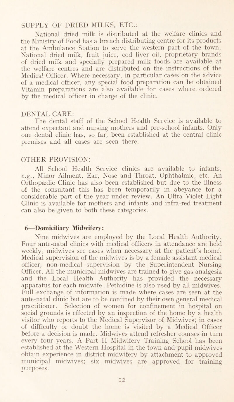 SUPPLY OF DRIED MILKS, ETC.: National dried milk is distributed at the welfare clinics and the Ministry of Food has a branch distributing centre for its products at the Ambulance Station to serve the western part of the town. National dried milk, fruit juice, cod liver oil, proprietary brands of dried milk and specially prepared milk foods are available at the welfare centres and are distributed on the instructions of the Medical Officer. Where necessary, in particular cases on the advice of a medical officer, any special food preparation can be obtained Vitamin preparations are also available for cases where, ordered by the medical officer in charge of the clinic. DENTAL CARE: The dental staff of the School Health Service is available to attend expectant and nursing mothers and pre-school infants. Only one dental clinic has, so far, been established at the central clinic premises and all cases are seen there. OTHER PROVISION: All School Health Service clinics are available to infants, e.g., Minor Ailment, Ear, Nose and Throat, Ophthalmic, etc. An Orthopaedic Clinic has also been established but due to the illness of the consultant this has been temporarily in abeyance for a considerable part of the year under review. An Ultra Violet Light Clinic is available for mothers and infants and infra-red treatment can also be given to both these categories. 6—Domiciliary Midwifery: Nine midwives are employed by the Local Health Authority. Four ante-natal clinics with medical officers in attendance are held weekly; midwives see cases when necessary at the patient's home. Medical supervision of the midwives is by a female assistant medical officer, non-medical supervision by the Superintendent Nursing Officer. All the municipal midwives are trained to give gas analgesia and the Local Health Authority has provided the necessary apparatus for each midwife. Pethidine is also used by all midwives. Full exchange of information is made where cases are seen at the ante-natal clinic but are to be confined by their own general medical practitioner. Selection of women for confinement in hospital on social grounds is effected by an inspection of the home by a health visitor who reports to the Medical Supervisor of Midwives; in cases of difficulty or doubt the home is visited by a Medical Officer before a decision is made. Midwives attend refresher courses in turn every four years. A Part II Midwifery Training School has been established at the Western Hospital in the town and pupil midwdves obtain experience in district midwdfery by attachment to approved municipal midwives; six midwives are approved for training purposes.