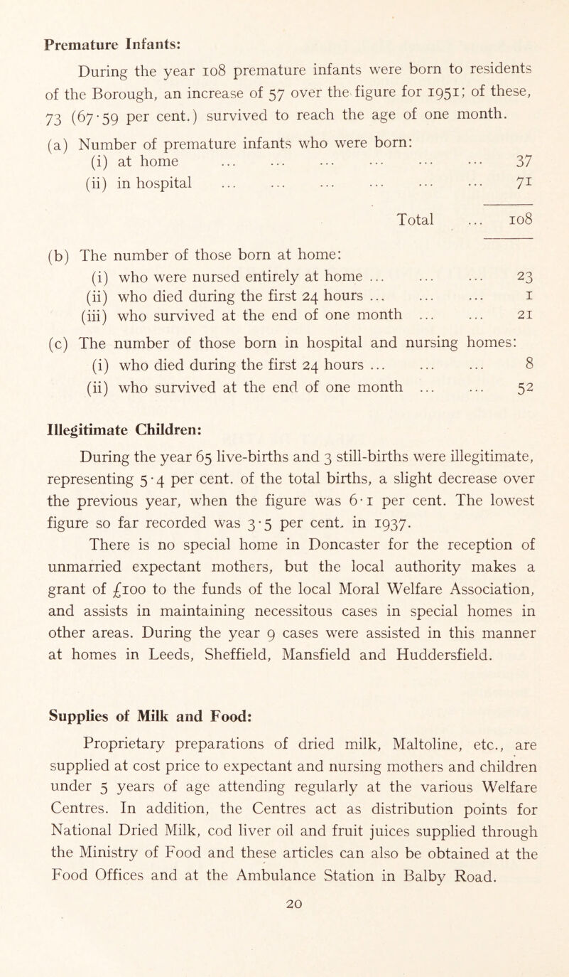 Premature Infants; During the year io8 premature infants were born to residents of the Borough, an increase of 57 over the figure for 1951; of these, 73 (67’59 per cent.) survived to reach the age of one month. (a) Number of premature infants who were born: (i) at home ... ... ... ... .•• ••• 37 (ii) in hospital ... ... ... ... ... ... 7^ Total ... 108 (b) The number of those born at home: (i) who were nursed entirely at home ... ... ... 23 (ii) who died during the first 24 hours ... i (iii) who survived at the end of one month ... ... 21 (c) The number of those born in hospital and nursing homes: (i) who died during the first 24 hours 8 (ii) who survived at the end of one month ... ... 52 Illegitimate Children: During the year 65 live-births and 3 still-births were illegitimate, representing 5-4 per cent, of the total births, a slight decrease over the previous year, when the figure was 6-i per cent. The lowest figure so far recorded was 3-5 per cent, in 1937. There is no special home in Doncaster for the reception of unmarried expectant mothers, but the local authority makes a grant of £100 to the funds of the local Moral Welfare Association, and assists in maintaining necessitous cases in special homes in other areas. During the year 9 cases were assisted in this manner at homes in Leeds, Sheffield, Mansfield and Huddersfield. Supplies of Milk and Food; Proprietary preparations of dried milk, Maltoline, etc., are supplied at cost price to expectant and nursing mothers and children under 5 years of age attending regularly at the various Welfare Centres. In addition, the Centres act as distribution points for National Dried Milk, cod liver oil and fruit juices supplied through the Ministry of Food and these articles can also be obtained at the Food Offices and at the Ambulance Station in Balby Road.