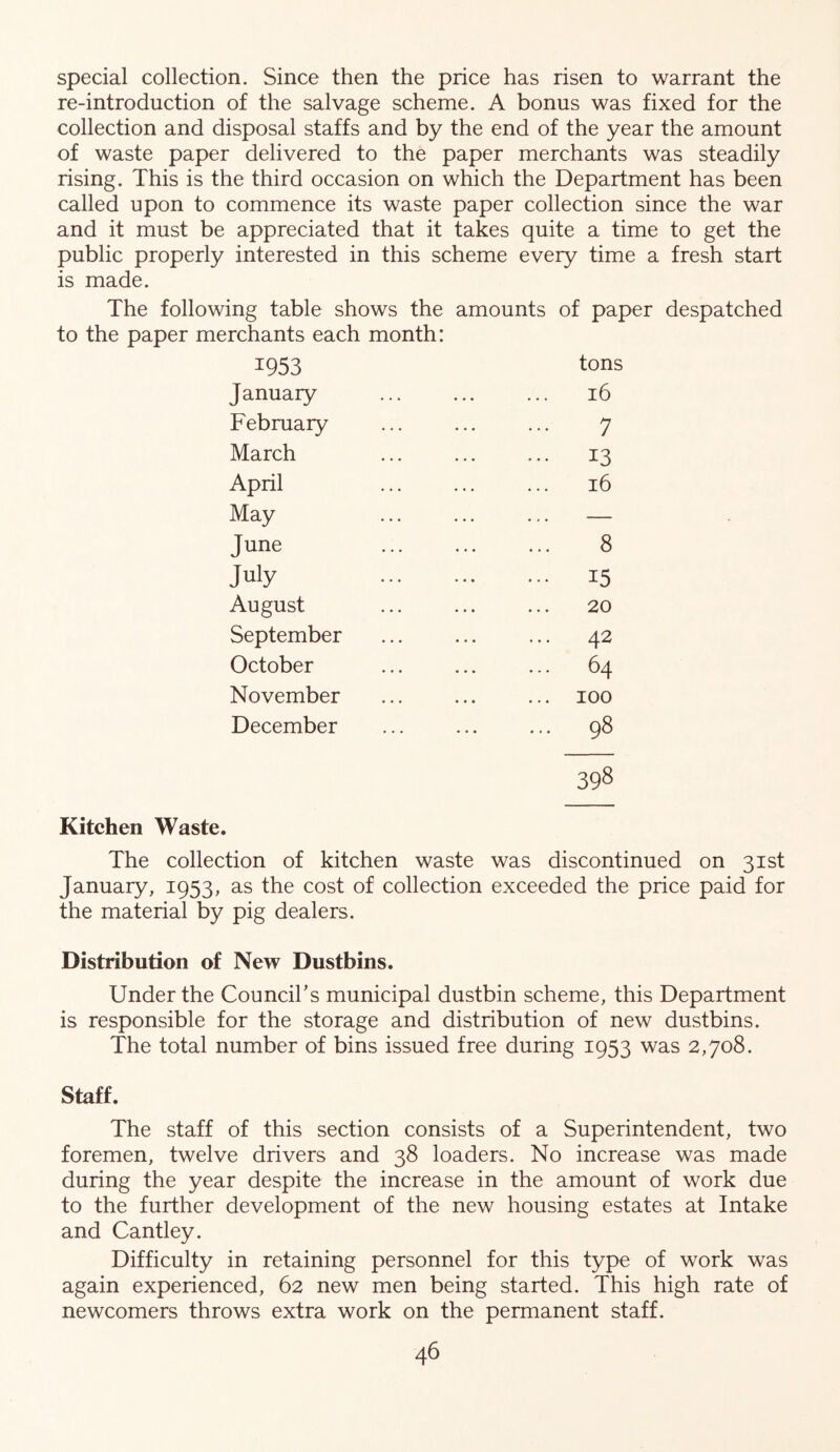 special collection. Since then the price has risen to warrant the re-introduction of the salvage scheme. A bonus was fixed for the collection and disposal staffs and by the end of the year the amount of waste paper delivered to the paper merchants was steadily rising. This is the third occasion on which the Department has been called upon to commence its waste paper collection since the war and it must be appreciated that it takes quite a time to get the public properly interested in this scheme every time a fresh start is made. The following table shows the amounts of paper despatched to the paper merchants each month: 1953 tons January ... ... ... 16 February ... ... ... 7 March ... ... ... 13 April ... ... ... 16 May ... ... ... — June ... ... ... 8 July 15 August ... ... ... 20 September ... ... ... 42 October ... ... ... 64 November ... ... ... 100 December ... ... ... 98 Kitchen Waste. The collection of kitchen waste was discontinued on 31st January, 1953, as the cost of collection exceeded the price paid for the material by pig dealers. Distribution of New Dustbins. Under the Councihs municipal dustbin scheme, this Department is responsible for the storage and distribution of new dustbins. The total number of bins issued free during 1953 was 2,708. Staff. The staff of this section consists of a Superintendent, two foremen, twelve drivers and 38 loaders. No increase was made during the year despite the increase in the amount of work due to the further development of the new housing estates at Intake and Cantley. Difficulty in retaining personnel for this type of work was again experienced, 62 new men being started. This high rate of newcomers throws extra work on the permanent staff.