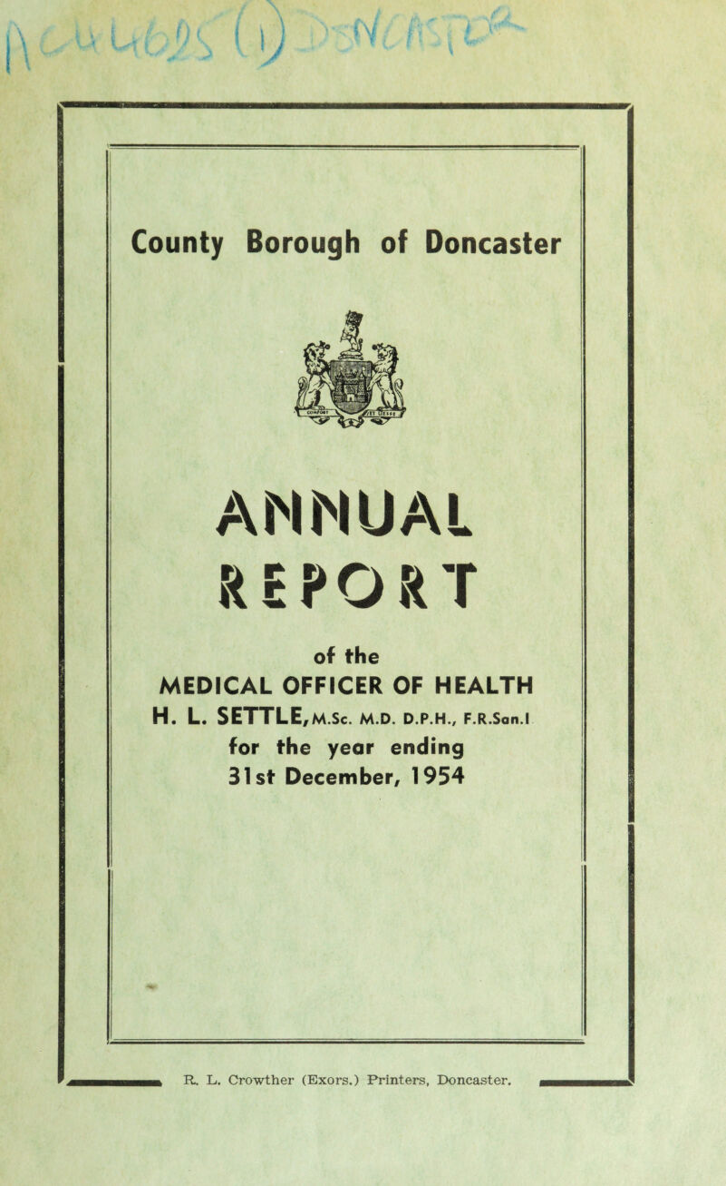 V County Borough of Doncaster ANNUAL REPORT of the MEDICAL OFFICER OF HEALTH H. L. SETTLE,M.Sc. M.D. D.P.H., F.R.Son.l for the year ending 31st December, 1954 R. L. Crowther (Exors.) Printers, Doncaster.