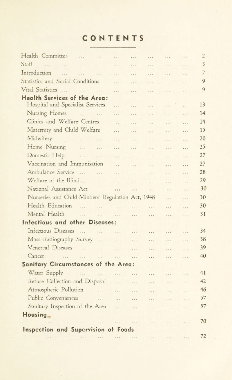 CONTENTS Health Committee ... ... ... ... ... ... ... 2 Staff 3 Introduction ... ... ... ... ... ... ... ... 7 Statistics and Social Conditions ... ... ... ... ... 9 Vital Statistics ... ... ... ... ... ... ... ... 9 Health Services of the Area: Hospital and Specialist Services ... ... ... ... ... 13 Nursing Homes ... ... ... ... ... ... ... 14 Clinics and Welfare Centres .. ... ... ... ... 14 Maternity and Child Welfare ... ... ... ... ... 15 Midwifery .. ... ... ... .. ... ... ... 20 Home Nursing ... ... ... ... ... ... ... 25 Domestic Help ... ... ... ... ... ... ... 27 Vaccination and Immunisation ... ... ... ... ... 27 Ambulance Service ... ... ... ... ... ... ... 28 Welfare of the Blind... ... ... ... ... ... ... 29 National Assistance Act ... ••• ... ... ••• 30 Nurseries and Child-Minders’ Regulation Act, 1948 ... ... 30 Health Education ... ... ... .. ... ... ... 30 Mental Health ... ... ... ... ... ... ... 31 Infectious and other Diseases: Infectious Diseases ... ... ... ... ... ... ... 34 Mass Radiography Survey ... ... ... ... ... ... 38 Venereal Diseases ... ... ... ... ... ... ... 39 Cancer ... ... ... ... ... ... ... ... 40 Sanitary Circumstances of the Area: Water Supply ... ... ... ... ... ... ... 41 Refuse Collection and Disposal ... ... ... ... ... 42 Atmospheric Pollution ... ... ... ... ... ... 46 Public Conveniences ... .. ... ... ... ... 57 Sanitary Inspection of the Area ... ... ... ... ... 57 Housing 70 Inspection and Supervision of Foods 72