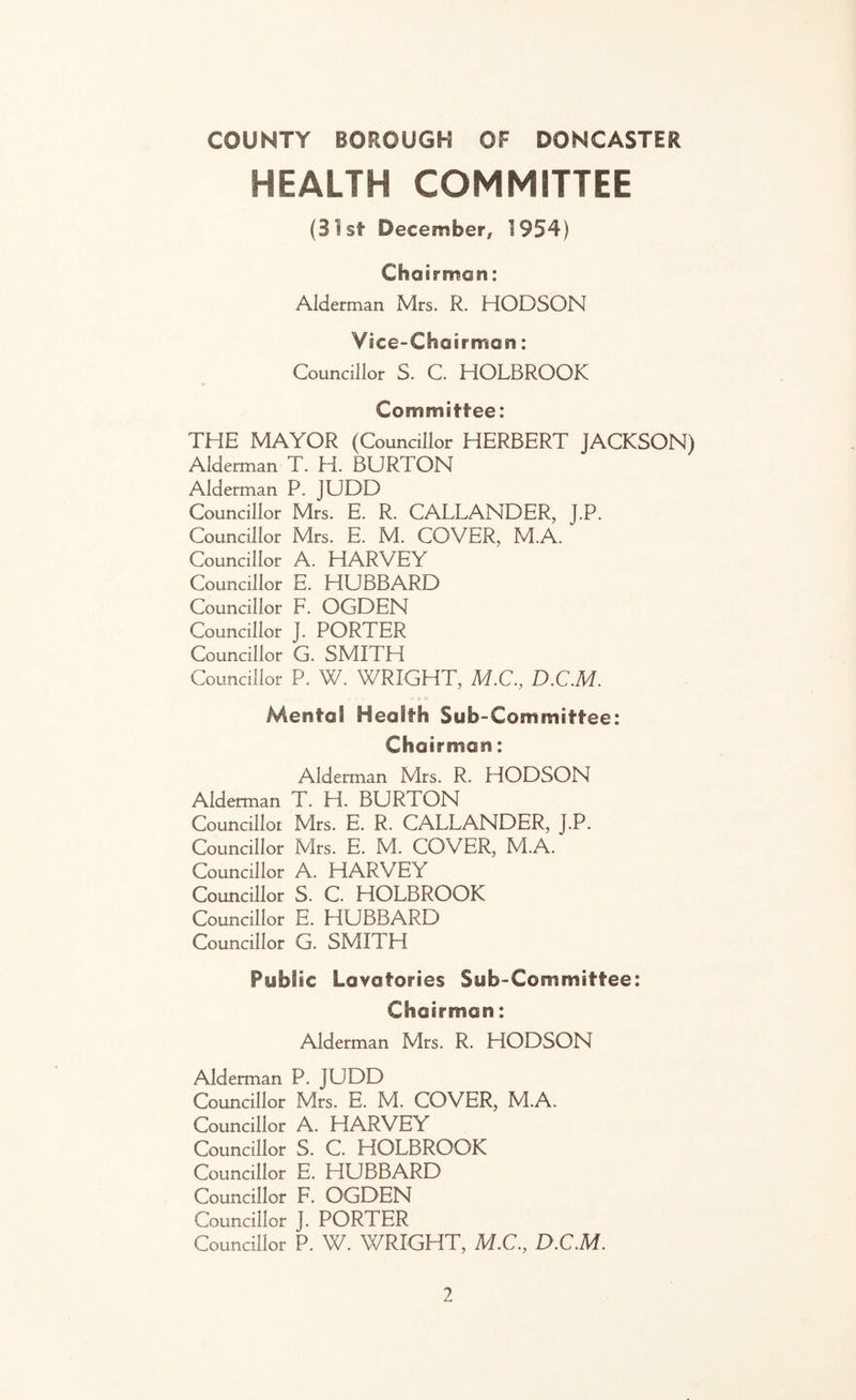 HEALTH COMMITTEE (31st December, 1954) Chairman: Alderman Mrs. R. HODSON Vice-Chairman: Councillor S. C. HOLBROOK Committee: THE MAYOR (Councillor HERBERT JACKSON) Alderman T. H. BURTON Alderman P. JUDD Councillor Mrs. E. R. CALLANDER, J.P. Councillor Mrs. E. M. COVER, M.A. Councillor A. HARVEY Councillor E. HUBBARD Councillor F. OGDEN Councillor J. PORTER Councillor G. SMITH Councillor P. W. WRIGHT, M.C., D.C.M. f I _ ■» i o Mental Health Sub-Committee: Chairman: Alderman Mrs. R. HODSON Alderman T. H. BURTON Councillor Mrs. E. R. CALLANDER, J.P. Councillor Mrs. E. M. COVER, M.A. Councillor A. HARVEY Councillor S. C. HOLBROOK Councillor E. HUBBARD Councillor G. SMITH Public Lavatories Sub-Committee: Chairman: Alderman Mrs. R. HODSON Alderman P. JUDD Councillor Mrs. E. M. COVER, M.A, Councillor A. HARVEY Councillor S. C. HOLBROOK Councillor E. HUBBARD Councillor F. OGDEN Councillor J. PORTER Councillor P. W. WRIGHT, M.C, D.C.M.
