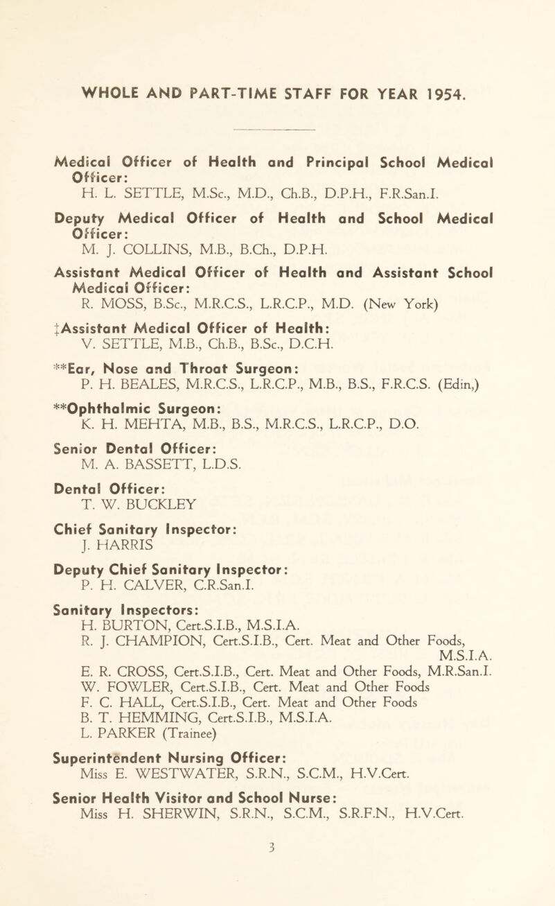 WHOLE AND PART-TIME STAFF FOR YEAR 1954. Medical Officer of Health and Principal School Medical Officer: H. L. SETTLE, M.Sc., M.D., Ch.B., D.P.H., F.R.San.I. Deputy Medical Officer of Health and School Medical Officer: M. J. COLLINS, M.B., B.Ch, D.P.H. Assistant Medical Officer of Health and Assistant School Medical Officer: R. MOSS, B.Sc., M.R.C.S., L.R.C.P., M.D. (New York) |Assistant Medical Officer of Health: V. SETTLE, M.B., Ch.B., B.Sc., D.C.H. **Ear, Nose and Throat Surgeon: P. H. BEALES, M.R.C.S., L.R.C.P., M.B., B.S., F.R.C.S. (Edin,) ^Ophthalmic Surgeon: K. H. MEHTA, M.B., B.S., M.R.C.S., L.R.C.P., D.O. Senior Dental Officer: M. A. BASSETT, L.D.S. Dental Officer: T. W. BUCKLEY Chief Sanitary Inspector: J. HARRIS Deputy Chief Sanitary Inspector: P. H. CALVER, C.R.San.I. Sanitary Inspectors: H. BURTON, Cert.S.I.B., M.S.I.A. R. J. CHAMPION, Cert.S.I.B., Cert. Meat and Other Foods, M.S.I.A. E. R. CROSS, Cert.S.I.B., Cert. Meat and Other Foods, M.R.San.I. W. FOWLER, Cert.S.I.B., Cert. Meat and Other Foods F. C. HALL, Cert.S.I.B., Cert. Meat and Other Foods B. T. HEMMING, Cert.S.I.B, M.S.I.A. L. PARKER (Trainee) Superintendent Nursing Officer: Miss E. WESTWATER, S.R.N, S.C.M, H.V.Cert. Senior Health Visitor and School Nurse: Miss H. SHERWIN, S.R.N, S.C.M, S.R.F.N, H.V.Cert.