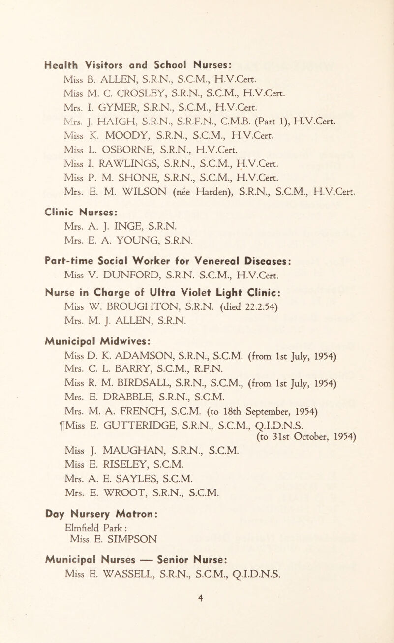 Health Visitors and School Nurses: Miss B. ALLEN, S.R.N., S.C.M., H.V.Cert. Miss M. C. CROSLEY, S.R.N., S.C.M., H.V.Cert. Mrs. I. GYMER, S.R.N, S.C.M, H.V.Cert. Mrs. J. HAIGH, S.R.N., S.R.F.N., C.M.B. (Part 1), H.V.Cert. Miss K. MOODY, S.R.N., S.C.M., H.V.Cert. Miss L. OSBORNE, S.R.N., H.V.Cert. Miss I. RAWLINGS, S.R.N., S.C.M., H.V.Cert. Miss P. M. SHONE, S.R.N., S.C.M., H.V.Cert. Mrs. E. M. WILSON (nee Harden), S.R.N., S.C.M., H.V.Cert. Clinic Nurses: Mrs. A. J. INGE, S.R.N. Mrs. E. A. YOUNG, S.R.N. Part-time Social Worker for Venereal Diseases: Miss V. DUNFORD, S.R.N. S.C.M., H.V.Cert. Nurse in Charge of Ultra Violet Light Clinic: Miss W. BROUGHTON, S.R.N. (died 22.2.54) Mrs. M. J. ALLEN, S.R.N. Municipal Midwives: Miss D. K. ADAMSON, S.R.N., S.C.M. (from 1st July, 1954) Mrs. C. L. BARRY, S.C.M., R.F.N. Miss R. M. BIRDSALL, S.R.N., S.C.M., (from 1st July, 1954) Mrs. E. DRABBLE, S.R.N., S.C.M. Mrs. M. A. FRENCH, S.C.M. (to 18th September, 1954) IfMiss E. GUTTERIDGE, S.R.N., S.C.M., Q.I.D.N.S. (to 31st October, 1954) Miss J. MAUGHAN, S.R.N., S.C.M. Miss E. RISELEY, S.C.M. Mrs. A. E. SAYLES, S.C.M. Mrs. E. WROOT, S.R.N., S.C.M. Day Nursery Matron: Elmfield Park: Miss E. SIMPSON Municipal Nurses — Senior Nurse: Miss E. WASSELL, S.R.N., S.C.M., Q.I.D.N.S.