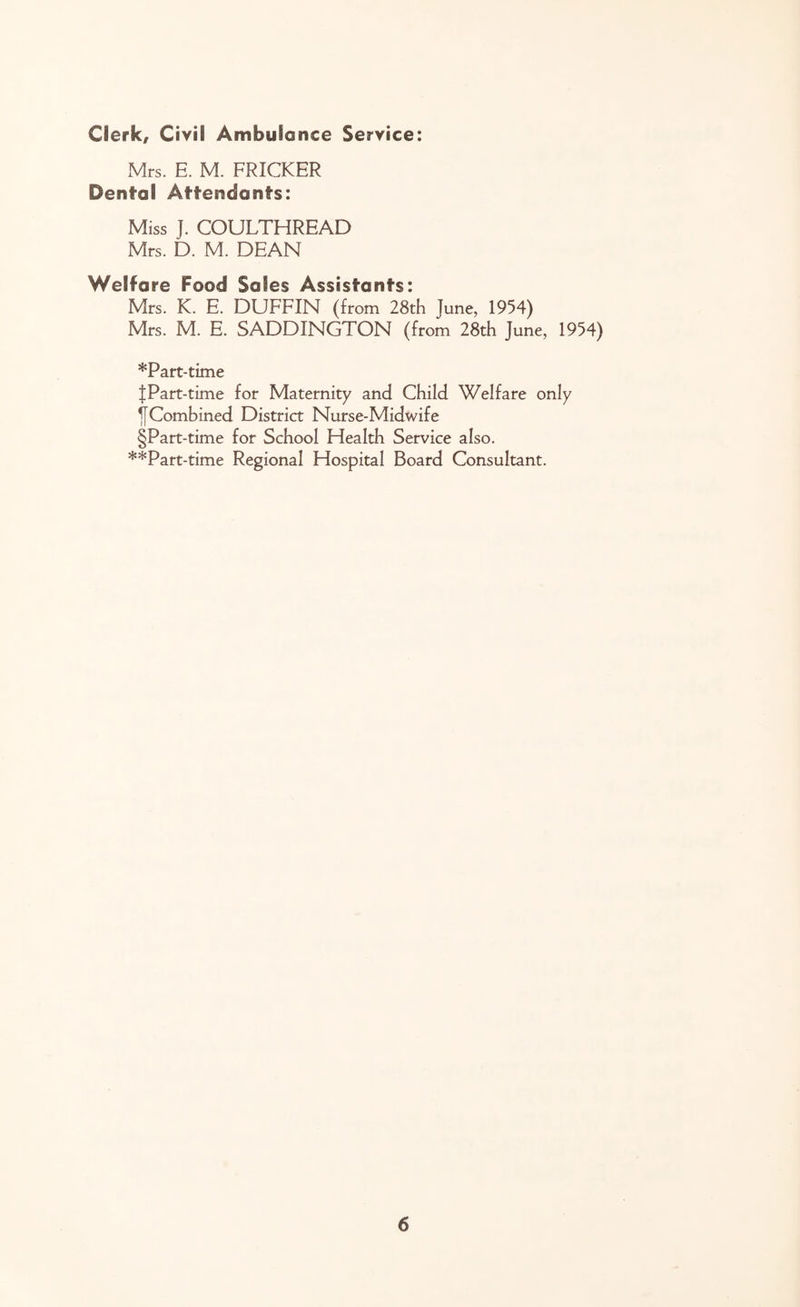 Clerk, Civil Ambulance Service: Mrs. E. M. FRICKER Dental Attendants: Miss ]. COULTHREAD Mrs. D. M. DEAN Welfare Food Safes Assistants: Mrs. K. E. DUFFIN (from 28th June, 1954) Mrs. M. E. SADDINGTON (from 28th June, 1954) *Part-time JPart-time for Maternity and Child Welfare only jfCombined District Nurse-Midwife §Part-time for School Flea 1th Service also. **Part-time Regional Hospital Board Consultant.