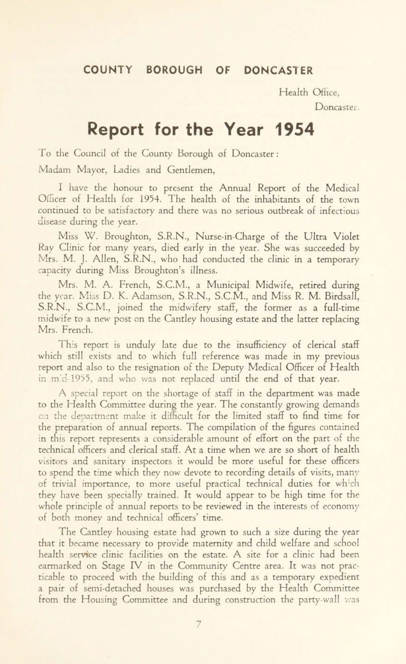 Health Ofhce, Doncaster. Report for the Year 1954 To the Council of the County Borough of Doncaster: Madam Mayor, Ladies and Gentlemen, I have the honour to present the Annual Report of the Medical Officer of Health for 1954. The health of the inhabitants of the town continued to be satisfactory and there was no serious outbreak of infectious disease during the year. Miss W. Broughton, S.R.N., Nurse-in-Charge of the Ultra Violet Ray Clinic for many years, died early in the year. She was succeeded by Mrs. M. J. Allen, S.R.N., who had conducted the clinic in a temporary capacity during Miss Broughton’s illness. Mrs. M. A. French, S.C.M., a Municipal Midwife, retired during the year. Miss D. K. Adamson, S.R.N., S.C.M., and Miss R. M. Birdsall, S.R.N., S.C.M., joined the midwifery staff, the former as a full-time midwife to a new post cn the Cantley housing estate and the latter replacing Mrs. French. ( his report is unduly late due to the insufficiency of clerical staff which still exists and to which full reference was made in my previous report and also to the resignation of the Deputy Medical Officer of Health in m'd-1955, and who was not replaced until the end of that year. A special report on the shortage of staff in the department was made to the Health Committee during the year. The constantly growing demands cn the department make it difficult for the limited staff to find time for the preparation of annual reports. The compilation of the figures contained in this report represents a considerable amount of effort on the part of the technical officers and clerical staff. At a time when we are so short of health visitors and sanitary inspectors it would be more useful for these officers to spend the time which they now devote to recording details of visits, many of trivial importance, to more useful practical technical duties for wh:ch they have been specially trained. It would appear to be high time for the whole principle of annual reports to be reviewed in the interests of economy of both money and technical officers’ time. The Cantley housing estate had grown to such a size during the year that it became necessary to provide maternity and child welfare and school health service clinic facilities on the estate. A site for a clinic had been earmarked on Stage IV in the Community Centre area. It was not prac- ticable to proceed with the building of this and as a temporary expedient a pair of semi-detached houses was purchased by the Health Committee from the Housing Committee and during construction the party-wall was