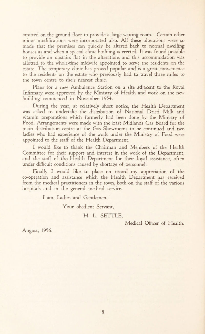 minor modifications were incorporated also. All these alterations were so made that the premises can quickly be altered back to normal dwelling houses as and when a special clinic building is erected. It was found possible to provide an upstairs flat in the alterations and this accommodation was allotted to the whole-time midwife appointed to serve the residents on the estate. The temporary clinic has proved popular and is a great convenience to the residents on the estate who previously had to travel three miles to the town centre to their nearest clinic. Plans for a new Ambulance Station on a site adjacent to the Royal Infirmary were approved by the Ministry of Health and work on the new building commenced in November 1954. During the year, at relatively short notice, the Health Department was asked to undertake the distribution of National Dried Milk and vitamin preparations which formerly had been done by the Ministry of Food. Arrangements were made with the East Midlands Gas Board for the main distribution centre at the Gas Showrooms to be continued and two ladies who had experience of the work under the Ministry of Food were appointed to the staff of the Health Department. I would like to thank the Chairman and Members of the Health Committee for their support and interest in the work of the Department, and the staff of the Health Department for their loyal assistance, often under difficult conditions caused by shortage of personnel. Finally I would like to place on record my appreciation of the co-operation and assistance which the Health Department has received from the medical practitioners in the town, both on the staff of the various hospitals and in the general medical service. I am, Ladies and Gentlemen, Your obedient Servant, H. L. SETTLE, August, 1956. Medical Officer of Health.