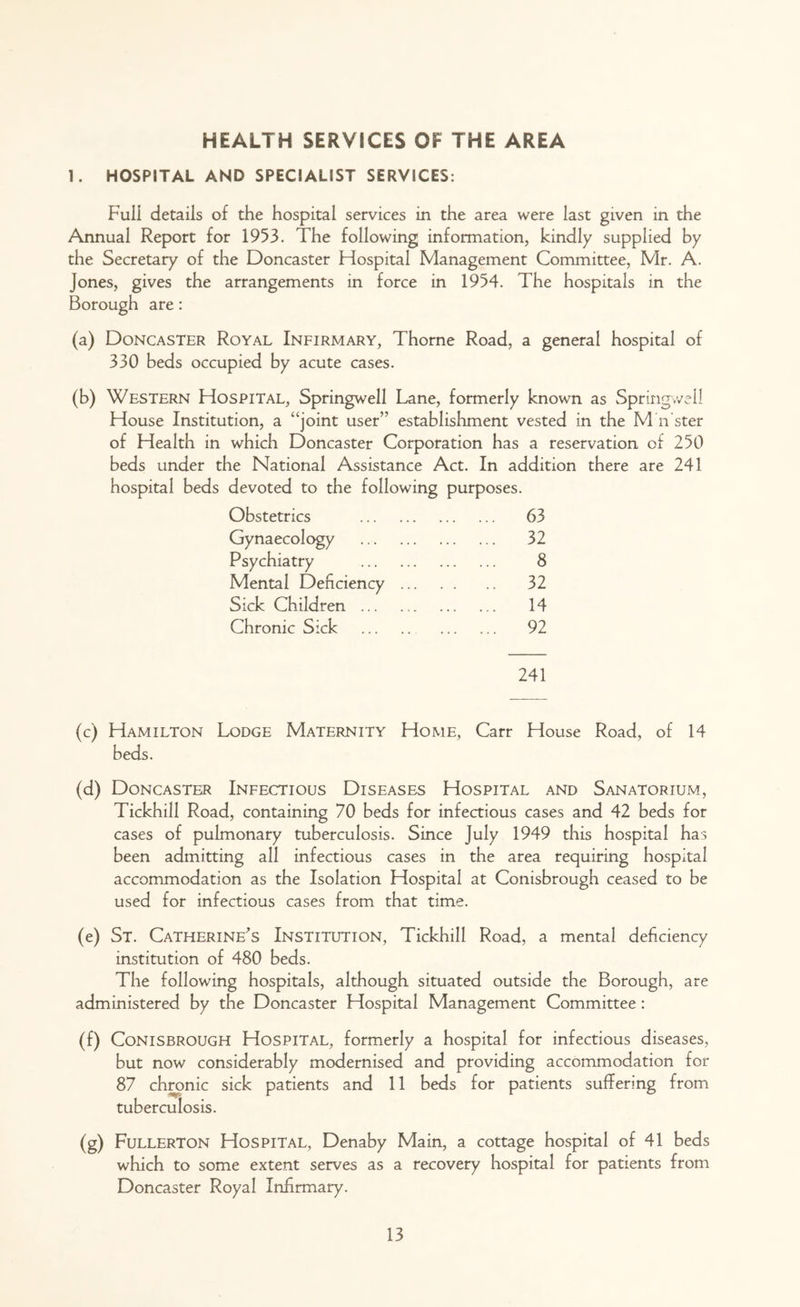 HEALTH SERVICES OF THE AREA 1. HOSPITAL AND SPECIALIST SERVICES: Full details of the hospital services in the area were last given in the Annual Report for 1953. The following information, kindly supplied by the Secretary of the Doncaster Hospital Management Committee, Mr. A. Jones, gives the arrangements in force in 1954. The hospitals in the Borough are: (a) Doncaster Royal Infirmary, Thorne Road, a general hospital of 330 beds occupied by acute cases. (b) Western Hospital, Springwell Lane, formerly known as Springwell House Institution, a “joint user” establishment vested in the M n'ster of Health in which Doncaster Corporation has a reservation of 250 beds under the National Assistance Act. In addition there are 241 hospital beds devoted to the following purposes. Obstetrics 63 Gynaecology 32 Psychiatry 8 Mental Deficiency 32 Sick Children 14 Chronic Sick 92 241 (c) Hamilton Lodge Maternity Home, Carr House Road, of 14 beds. (d) Doncaster Infectious Diseases Hospital and Sanatorium, Tickhill Road, containing 70 beds for infectious cases and 42 beds for cases of pulmonary tuberculosis. Since July 1949 this hospital has been admitting all infectious cases in the area requiring hospital accommodation as the Isolation Hospital at Conisbrough ceased to be used for infectious cases from that time. (e) St. Catherine's Institution, Tickhill Road, a mental deficiency institution of 480 beds. The following hospitals, although situated outside the Borough, are administered by the Doncaster Hospital Management Committee: (f) Conisbrough Hospital, formerly a hospital for infectious diseases, but now considerably modernised and providing accommodation for 87 chronic sick patients and 11 beds for patients suffering from tuberculosis. (g) Fullerton Hospital, Denaby Main, a cottage hospital of 41 beds which to some extent serves as a recovery hospital for patients from Doncaster Royal Infirmary.
