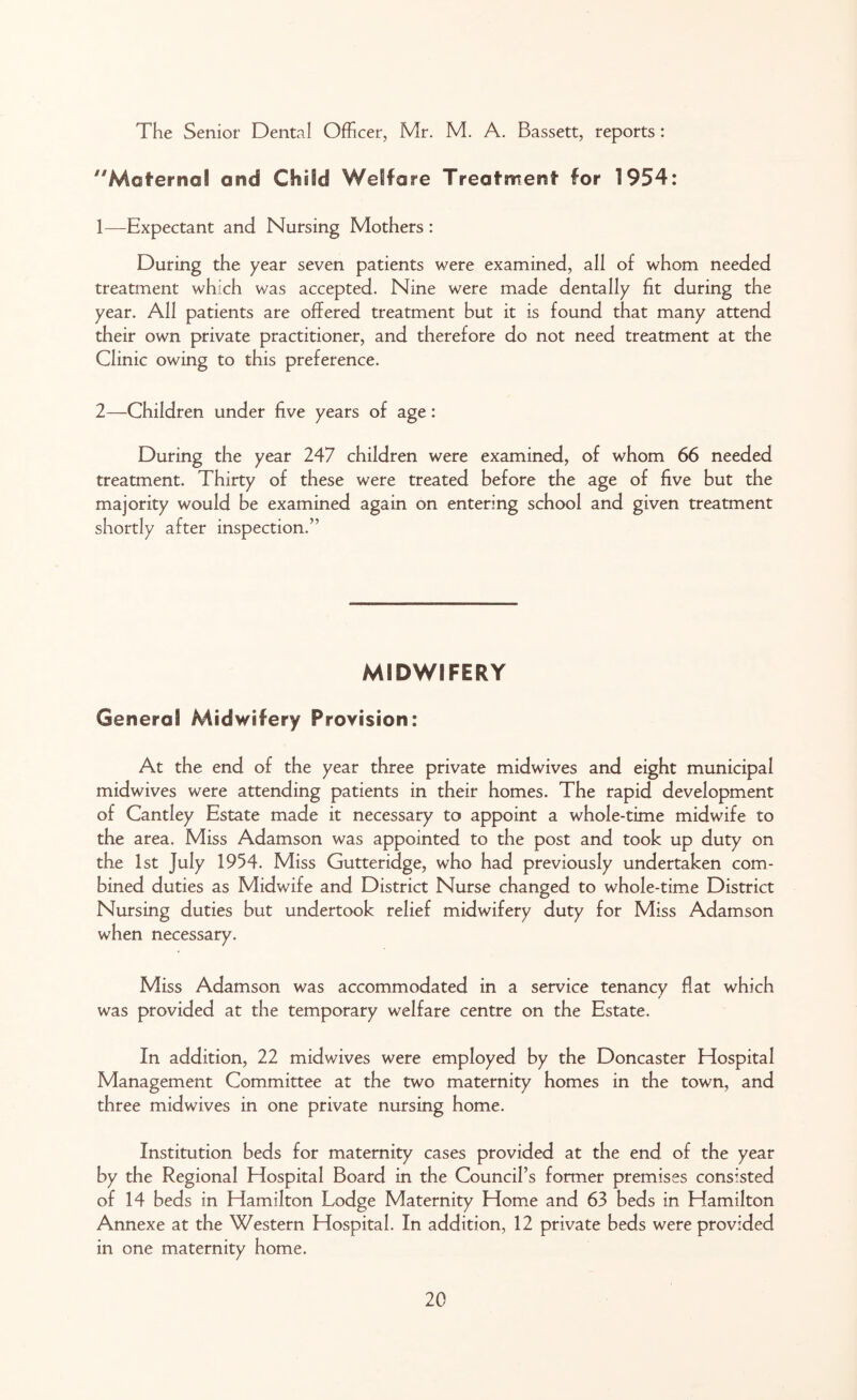 The Senior Dental Officer, Mr. M. A. Bassett, reports: Maternal and Child Welfare Treatment for 1954: 1— Expectant and Nursing Mothers : During the year seven patients were examined, all of whom needed treatment which was accepted. Nine were made dentally fit during the year. All patients are offered treatment but it is found that many attend their own private practitioner, and therefore do not need treatment at the Clinic owing to this preference. 2— Children under five years of age: During the year 247 children were examined, of whom 66 needed treatment. Thirty of these were treated before the age of five but the majority would be examined again on entering school and given treatment shortly after inspection.” MIDWIFERY General Midwifery Provision: At the end of the year three private midwives and eight municipal midwives were attending patients in their homes. The rapid development of Cantley Estate made it necessary to appoint a whole-time midwife to the area. Miss Adamson was appointed to the post and took up duty on the 1st July 1954. Miss Gutteridge, who had previously undertaken com- bined duties as Midwife and District Nurse changed to whole-time District Nursing duties but undertook relief midwifery duty for Miss Adamson when necessary. Miss Adamson was accommodated in a service tenancy flat which was provided at the temporary welfare centre on the Estate. In addition, 22 midwives were employed by the Doncaster Hospital Management Committee at the two maternity homes in the town, and three midwives in one private nursing home. Institution beds for maternity cases provided at the end of the year by the Regional Hospital Board in the Council’s former premises consisted of 14 beds in Hamilton Lodge Maternity Home and 63 beds in Hamilton Annexe at the Western Hospital. In addition, 12 private beds were provided in one maternity home.