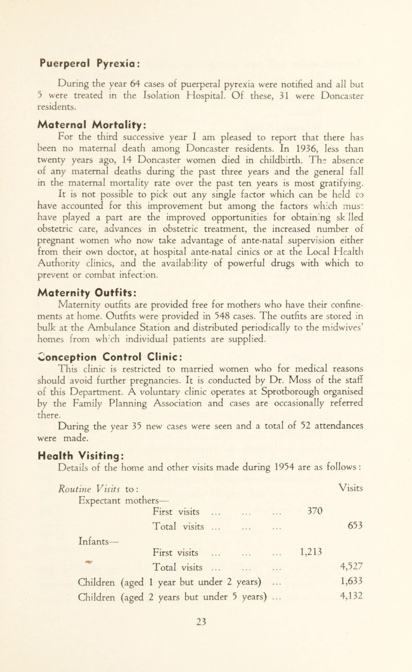 Puerperal Pyrexia: During the year 64 cases of puerperal pyrexia were notified and all but 5 were treated in the Isolation Hospital. Of these, 31 were Doncaster residents. Maternal Mortality: For the third successive year I am pleased to report that there has been no maternal death among Doncaster residents. In 1936, less than twenty years ago, 14 Doncaster women died in childbirth. The absence of any maternal deaths during the past three years and the general fall in the maternal mortality rate over the past ten years is most gratifying. It is not possible to pick out any single factor which can be held to have accounted for this improvement but among the factors which must have played a part are the improved opportunities for obtaining sk lied obstetric care, advances in obstetric treatment, the increased number of pregnant women who now take advantage of ante-natal supervision either from their own doctor, at hospital ante-natal cinics or at the Local Health Authority clinics, and the availability of powerful drugs with which to prevent or combat infection. Maternity Outfits: Maternity outfits are provided free for mothers who have their confine- ments at home. Outfits were provided in 548 cases. The outfits are stored in bulk at the Ambulance Station and distributed periodically to the midwives’ homes from wh'ch individual patients are supplied. Conception Control Clinic: This clinic is restricted to married women who for medical reasons should avoid further pregnancies. It is conducted by Dr. Moss of the staff of this Department. A voluntary clinic operates at Sprotborough organised by the Family Planning Association and cases are occasionally referred there. During the year 35 new cases were seen and a total of 52 attendances were made. Health Visiting: Details of the home and other visits made during 1954 are as follows : Routine Visits to: Visits Expectant mothers— First visits 370 Total visits ... 653 Infants— First visits 1,213 Total visits ... 4,527 Children (aged 1 year but under 2 years) 1,633 Children (aged 2 years but under 5 years) ... 4,132