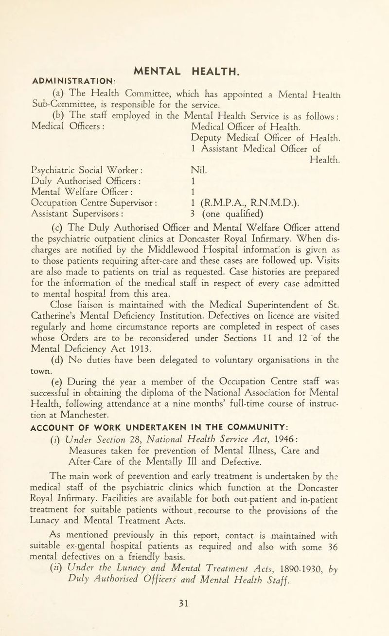 MENTAL HEALTH. ADMINISTRATION: (a) The Health Committee, which has appointed a Mental Health Sub-Committee, is responsible for the service. (b) The staff employed in the Mental Health Service is as follows : Medical Officers : Psychiatric Social Worker : Duly Authorised Officers : Mental Welfare Officer : Occupation Centre Supervisor: Assistant Supervisors: Medical Officer of Health. Deputy Medical Officer of Health. 1 Assistant Medical Officer of Health. Nil. 1 1 1 3 (R.M.P.A., R.N.M.D.). (one qualified) (c) The Duly Authorised Officer and Mental Welfare Officer attend the psychiatric outpatient clinics at Doncaster Royal Infirmary. When dis- charges are notified by the Middlewood Hospital information is given as to those patients requiring after-care and these cases are followed up. Visits are also made to patients on trial as requested. Case histories are prepared for the information of the medical staff in respect of every case admitted to mental hospital from this area. Close liaison is maintained with the Medical Superintendent of St. Catherine’s Mental Deficiency Institution. Defectives on licence are visited regularly and home circumstance reports are completed in respect of cases whose Orders are to be reconsidered under Sections 11 and 12 of the Mental Deficiency Act 1913. (d) No duties have been delegated to voluntary organisations in the town. (e) During the year a member of the Occupation Centre staff was successful in obtaining the diploma of the National Association for Mental Health, following attendance at a nine months’ full-time course of instruc- tion at Manchester. ACCOUNT OF WORK UNDERTAKEN IN THE COMMUNITY: (z) Under Section 28, National Health Service Act, 1946: Measures taken for prevention of Mental Illness, Care and After-Care of the Mentally 111 and Defective. The main work of prevention and early treatment is undertaken by the medical staff of the psychiatric clinics which function at the Doncaster Royal Infirmary. Facilities are available for both out-patient and in-patient treatment for suitable patients without recourse to the provisions of the Lunacy and Mental Treatment Acts. As mentioned previously in this report, contact is maintained with suitable ex-Qienta 1 hospital patients as required and also with some 36 mental defectives on a friendly basis. (it) Under the Lunacy and Mental Treatment Acts, 1890-1930, by Duly Authorised Officers and Mental Health Staff.