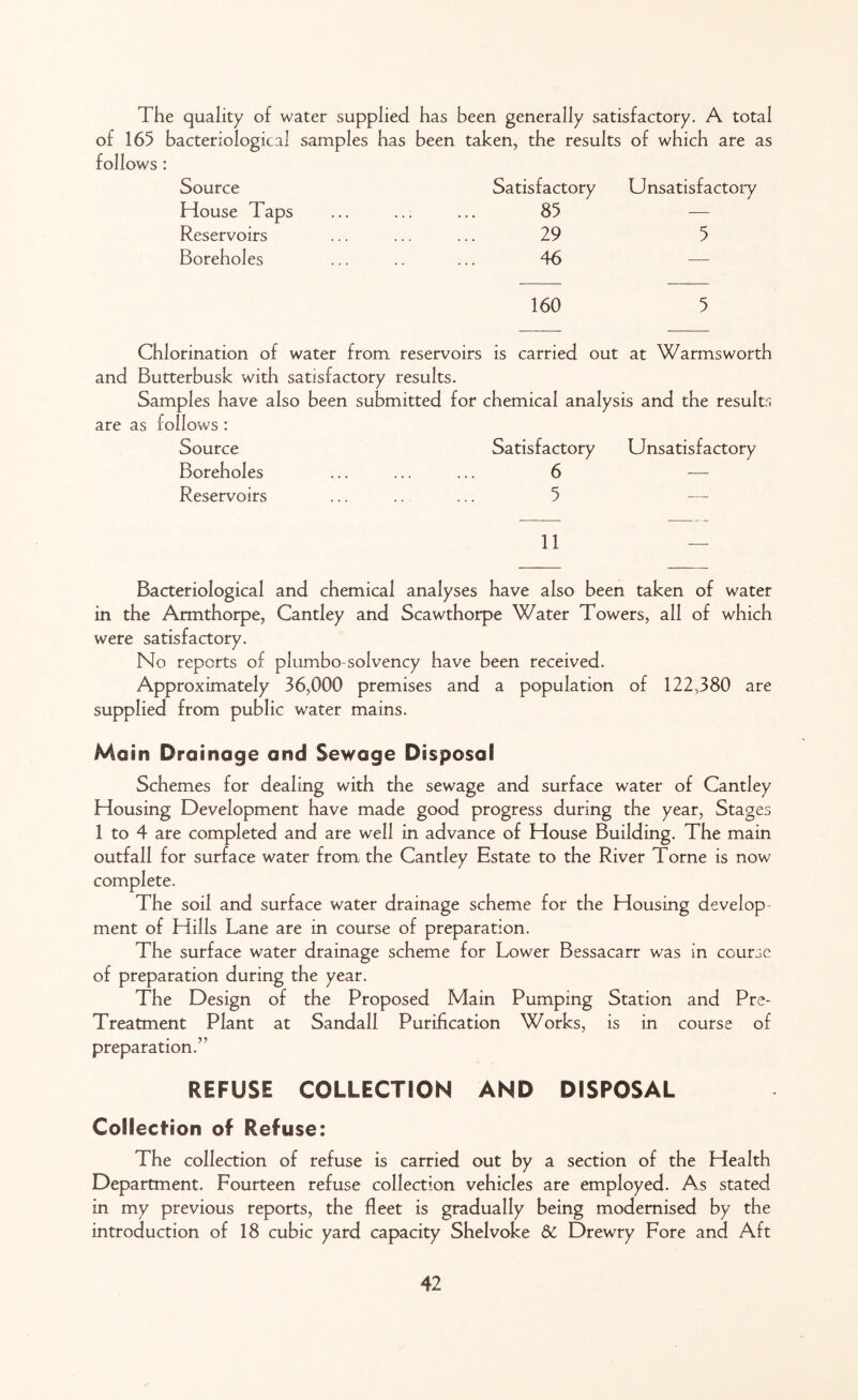 The quality of water supplied has been generally satisfactory. A total of 165 bacteriological samples has been taken, the results of which are as follows : Source Satisfactory Unsatisfactory House Taps 85 — Reservoirs 29 5 Boreholes 46 160 5 Chlorination of water from reservoirs is carried out at Warms worth and Butterbusk with satisfactory results. Samples have also been submitted for chemical analysis and the results are as follows : Source Satisfactory Unsatisfactory Boreholes 6 — Reservoirs 5 — 11 Bacteriological and chemical analyses have also been taken of water in the Armthorpe, Cantley and Scawthorpe Water Towers, all of which were satisfactory. No reports of plumbo solvency have been received. Approximately 36,000 premises and a population of 122,380 are supplied from public water mains. Mo in Drainage and Sewage Disposal Schemes for dealing with the sewage and surface water of Cantley Housing Development have made good progress during the year, Stages 1 to 4 are completed and are well in advance of House Building. The main outfall for surface water from the Cantley Estate to the River Torne is now complete. The soil and surface water drainage scheme for the Housing develop ment of Hills Lane are in course of preparation. The surface water drainage scheme for Lower Bessacarr was in course of preparation during the year. The Design of the Proposed Main Pumping Station and Pre- Treatment Plant at Sandall Purification Works, is in course of preparation.” REFUSE COLLECTION AND DISPOSAL Collection of Refuse: The collection of refuse is carried out by a section of the Health Department. Fourteen refuse collection vehicles are employed. As stated in my previous reports, the fleet is gradually being modernised by the introduction of 18 cubic yard capacity Shelvoke 6C Drewry Fore and Aft