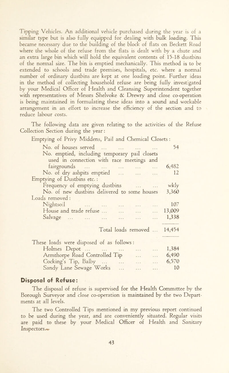 Tipping Vehicles. An additional vehicle purchased during the year is of a similar type but is also fully equipped for dealing with bulk loading. This became necessary due to the building of the block of flats on Beckett Road where the whole of the refuse from the flats is dealt with by a chute and an extra large bin which will hold the equivalent contents of 15-18 dustbins of the normal size. The bin is emptied mechanically. This method is to be extended to schools and trade premises, hospitals, etc. where a normal number of ordinary dustbins are kept at one loading point. Further ideas in the method of collecting household refuse are being fully investigated by your Medical Officer of Health and Cleansing Superintendent together with representatives of Messrs Shelvoke 5c Drewry and close co-operation is being maintained in formulating these ideas into a sound and workable arrangement in an effort to increase the efficiency of the section and to reduce labour costs. The following data are given relating to the activities of the Refuse Collection Section during the year: Emptying of Privy Middens, Pail and Chemical Closets : No. of houses served No. emptied, including temporary pail closets used in connection with race meetings and fairgrounds No. of dry ashpits emptied Emptying of Dustbins etc.: Frequency of emptying dustbins No. of new dustbins delivered to some houses Loads removed: Nightsoil House and trade refuse ... Salvage 54 6,482 12 3,360 107 13,009 1,338 Total loads removed ... 14,454 These loads were disposed of as follows : Holmes Depot ... ... ... ... ... 1,384 Armthorpe Road Controlled Tip ... ... 6,490 Gocking’s Tip, Balby ... ... ... ... 6,570 Sandy Lane Sewage Works ... ... ... 10 Disposal of Refuse: The disposal of refuse is supervised for the Health Committee by the Borough Surveyor and close co-operation is maintained by the two Depart- ments at all levels. The two Controlled Tips mentioned in my previous report continued to be used during the year, and are conveniently situated. Regular visits are paid to these by your Medical Officer of Health and Sanitary Inspectors**