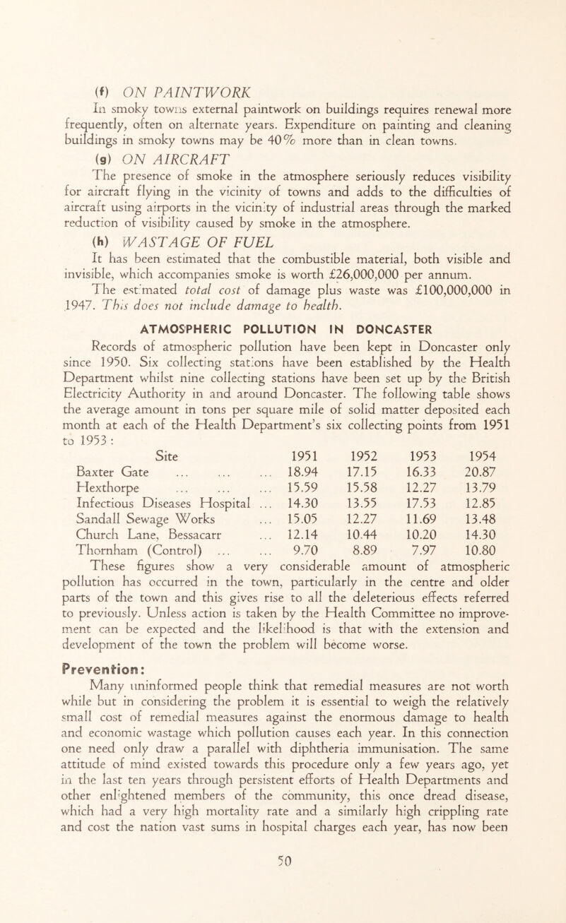 (f) ON PAINTWORK In smoky towns external paintwork on buildings requires renewal more frequently, often on alternate years. Expenditure on painting and cleaning buildings in smoky towns may be 40% more than in clean towns. (9) ON AIRCRAFT The presence of smoke in the atmosphere seriously reduces visibility for aircraft flying in the vicinity of towns and adds to the difficulties of aircraft using airports in the vicinity of industrial areas through the marked reduction of visibility caused by smoke in the atmosphere. <H) WASTAGE OF FUEL It has been estimated that the combustible material, both visible and invisible, which accompanies smoke is worth £26,000,000 per annum. The estimated total cost of damage plus waste was £100,000,000 in 1947. This does not include damage to health. ATMOSPHERIC POLLUTION IN DONCASTER Records of atmospheric pollution have been kept in Doncaster only since 1950. Six collecting stations have been established by the Health Department whilst nine collecting stations have been set up by the British Electricity Authority in and around Doncaster. The following table shows the average amount in tons per square mile of solid matter deposited each month at each of the Health Department’s six collecting points from 1951 to 1953: Site 1951 1952 1953 1954 Baxter Gate 18.94 17.15 16.33 20.87 Hexthorpe 15.59 15.58 12.27 13.79 Infectious Diseases Hospital ... 14.30 13.55 17.53 12.85 Sanaa 11 Sewage Works 15.05 12.27 11.69 13.48 Church Lane, Bessacarr 12.14 10.44 10.20 14.30 Thornham (Control) 9.70 8.89 7.97 10.80 These figures show a very considerable amount of atmospheric pollution has occurred in the town, particularly in the centre and older parts of the town and this gives rise to all the deleterious effects referred to previously. Unless action is taken by the Health Committee no improve- ment can be expected and the likelihood is that with the extension and development of the town the problem will become worse. Prevents©!!: Many uninformed people think that remedial measures are not worth while but in considering the problem it is essential to weigh the relatively small cost of remedial measures against the enormous damage to health and economic wastage which pollution causes each year. In this connection one need only draw a parallel with diphtheria immunisation. The same attitude of mind existed towards this procedure only a few years ago, yet in the last ten years through persistent efforts of Health Departments and other enlightened members of the community, this once dread disease, which had a very high mortality rate and a similarly high crippling rate and cost the nation vast sums in hospital charges each year, has now been
