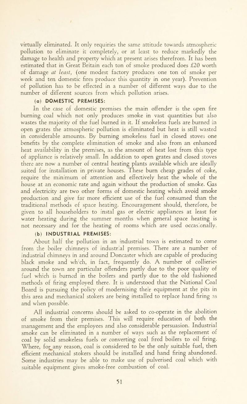 virtually eliminated. It only requiries the same attitude towards atmospheric pollution to eliminate it completely, or at least to reduce markedly the damage to health and property which at present arises therefrom. It has been estimated that in Great Britain each ton of smoke produced does £20 worth of damage at least, (one modest factory produces one ton of smoke per week and ten domestic fires produce this quantity in one year). Prevention of pollution has to be effected in a number of different ways due to the number of different sources from which pollution arises. (a) DOMESTIC PREMISES: In the case of domestic premises the main offender is the open fire burning coal which not only produces smoke in vast quantities but also wastes the majority of the fuel burned in it. If smokeless fuels are burned in open grates the atmospheric pollution is eliminated but heat is still wasted in considerable amounts. By burning smokeless fuel in closed stoves one benefits by the complete elimination of smoke and also from an enhanced heat availability in the premises, as the amount of heat lost from this type of appliance is relatively small. In addition to open grates and closed stoves there are now a number of central heating plants available which are ideally suited for installation in private houses. These burn cheap grades of coke, require the minimum of attention and effectively heat the whole of the house at an economic rate and again without the production of smoke. Gas and electricity are two other forms of domestic heating which avoid smoke production and give far more efficient use of the fuel consumed than the traditional methods of space heating. Encouragement should, therefore, be given to all householders to instal gas or electric appliances at least for water heating during the summer months when general space heating is not necessary and for the heating of rooms which are used occasionally. (b) INDUSTRIAL PREMISES: About half the pollution in an industrial town is estimated to come from the boiler chimneys of industrial premises. There are a number of industrial chimneys in and around Doncaster which are capable of producing black smoke and wh:ch, in fact, frequently do. A number of collieries around the town are particular offenders partly due to the poor quality of fuel which is burned in the boilers and partly due to the old fashioned methods of firing employed there. It is understood that the National Coal Board is pursuing the policy of modernising their equipment at the pits in this area and mechanical stokers are being installed to replace hand firing as and when possible. All industrial concerns should be asked to co-operate in the abolition of smoke from their premises. This will require education of both the management and the employees and also considerable persuasion. Industrial smoke can be eliminated in a number of ways such as the replacement of coal by solid smokeless fuels or converting coal fired boilers to oil firing. Where, for any reason, coal is considered to be the only suitable fuel, then efficient mechanical stokers should be installed and hand firing abandoned. Some industries may be able to make use of pulverised coal which with suitable equipment gives smoke-free combustion of coal.
