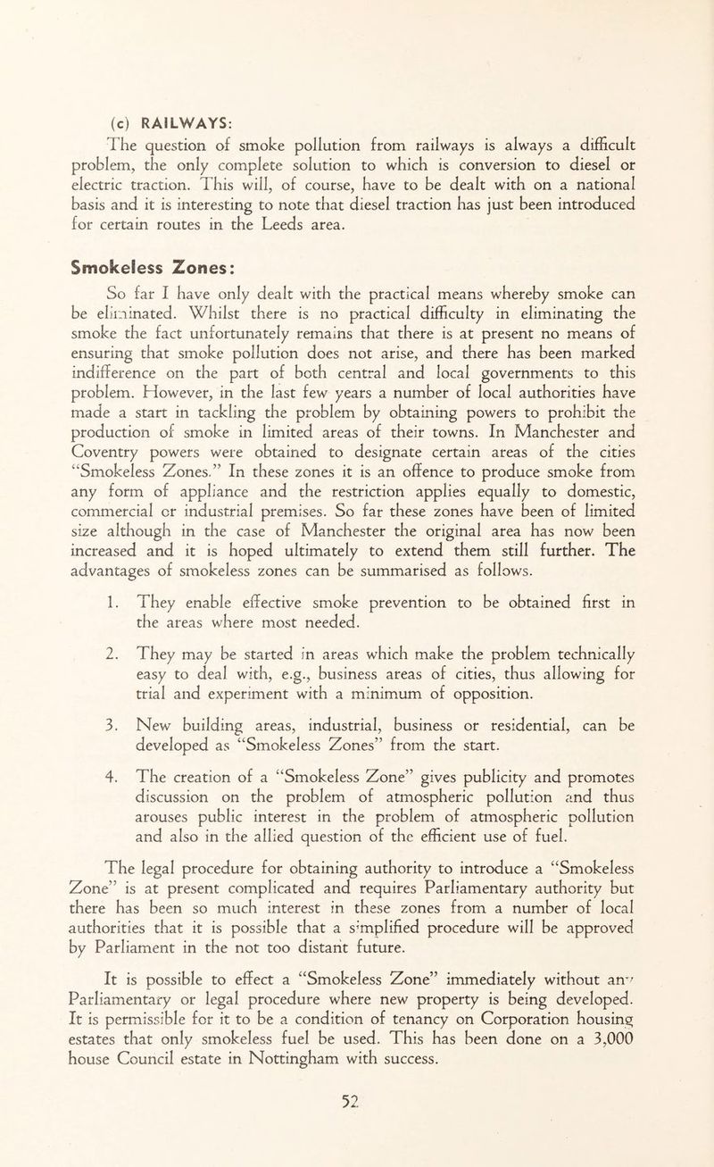 (c) RAILWAYS: The question of smoke pollution from railways is always a difficult problem, the only complete solution to which is conversion to diesel or electric traction. This will, of course, have to be dealt with on a national basis and it is interesting to note that diesel traction has just been introduced for certain routes in the Leeds area. Smokeless Zones: So far I have only dealt with the practical means whereby smoke can be eliminated. Whilst there is no practical difficulty in eliminating the smoke the fact unfortunately remains that there is at present no means of ensuring that smoke pollution does not arise, and there has been marked indifference on the part of both central and local governments to this problem. However, in the last few years a number of local authorities have made a start in tackling the problem by obtaining powers to prohibit the production of smoke in limited areas of their towns. In Manchester and Coventry powers were obtained to designate certain areas of the cities “Smokeless Zones.” In these zones it is an offence to produce smoke from any form of appliance and the restriction applies equally to domestic, commercial or industrial premises. So far these zones have been of limited size although in the case of Manchester the original area has now been increased and it is hoped ultimately to extend them still further. The advantages of smokeless zones can be summarised as follows. 1. They enable effective smoke prevention to be obtained first in the areas where most needed. 2. They may be started in areas which make the problem technically easy to deal with, e.g., business areas of cities, thus allowing for trial and experiment with a minimum of opposition. 3. New building areas, industrial, business or residential, can be developed as “Smokeless Zones” from the start. 4. The creation of a “Smokeless Zone” gives publicity and promotes discussion on the problem of atmospheric pollution and thus arouses public interest in the problem of atmospheric pollution and also in the allied question of the efficient use of fuel. The legal procedure for obtaining authority to introduce a “Smokeless Zone” is at present complicated and requires Parliamentary authority but there has been so much interest in these zones from a number of local authorities that it is possible that a simplified procedure will be approved by Parliament in the not too distant future. It is possible to effect a “Smokeless Zone” immediately without an^ Parliamentary or legal procedure where new property is being developed. It is permissible for it to be a condition of tenancy on Corporation housing estates that only smokeless fuel be used. This has been done on a 3,000 house Council estate in Nottingham with success.