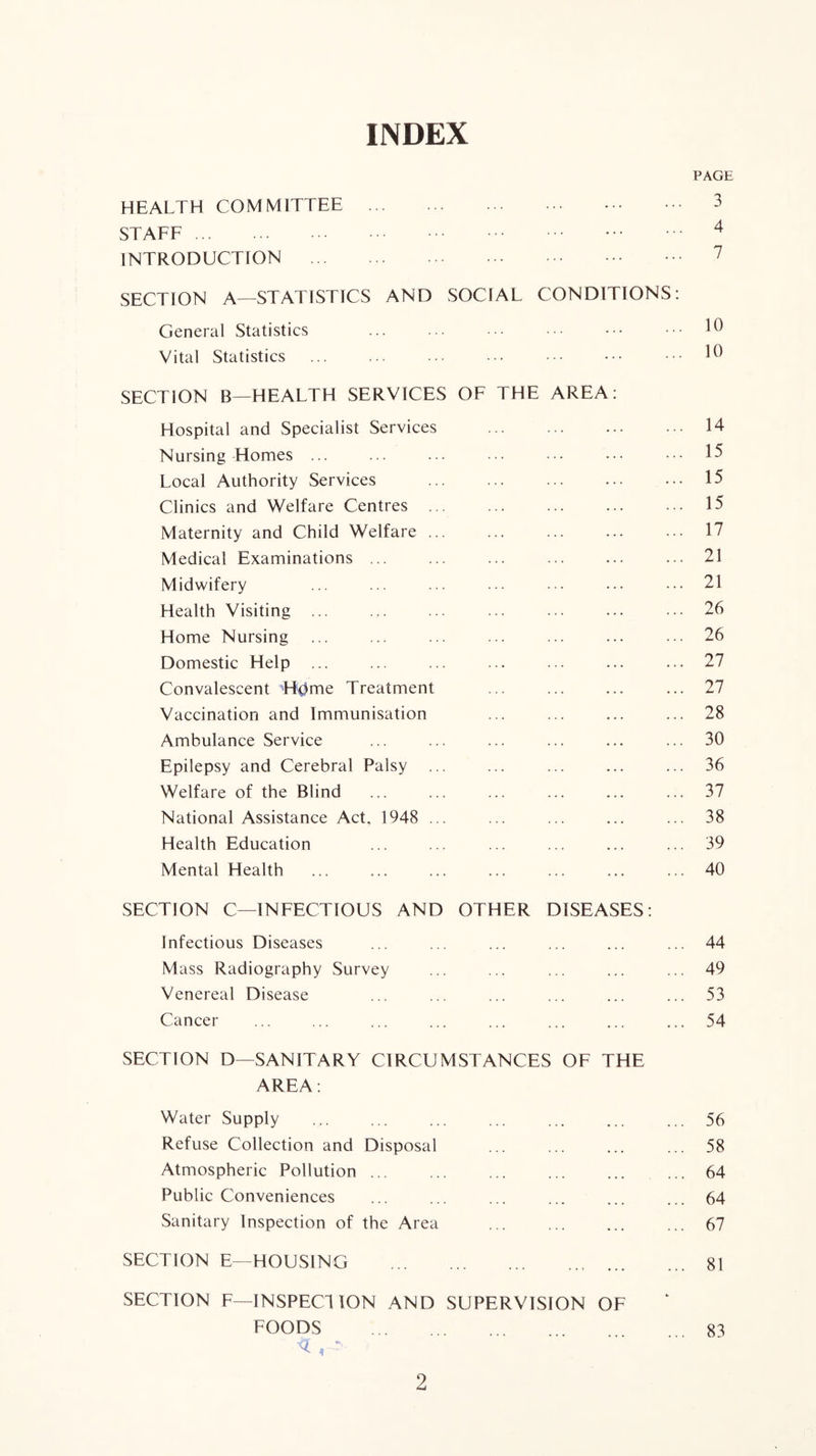 INDEX PAGE HEALTH COMMITTEE 3 STAFE ^ INTRODUCTION 7 SECTION A—STATISTICS AND SOCIAL CONDITIONS: General Statistics Vital Statistics SECTION B—HEALTH SERVICES OF THE AREA: Hospital and Specialist Services 14 Nursing Homes ... ... ... ... ... ... ••. 15 Local Authority Services ... ... ... ... ... 15 Clinics and Welfare Centres 15 Maternity and Child Welfare ... ... ... ... ... 17 Medical Examinations ... ... ... ... ... ... 21 Midwifery ... ... ... ... ... ... ... 21 Health Visiting ... ... ... ... ... ... ... 26 Home Nursing ... ... ... ... ... ... ... 26 Domestic Help ... ... ... ... ... ... ... 27 Convalescent H0me Treatment 27 Vaccination and Immunisation ... ... ... ... 28 Ambulance Service ... ... ... ... ... ... 30 Epilepsy and Cerebral Palsy ... ... ... ... ... 36 Welfare of the Blind ... ... ... ... ... ... 37 National Assistance Act, 1948 ... ... ... ... ... 38 Health Education ... ... ... ... ... ... 39 Mental Health ... ... ... ... ... ... ... 40 SECTION C—INFECTIOUS AND OTHER DISEASES: Infectious Diseases ... ... ... ... ... ... 44 M ass Radiography Survey ... ... ... ... ... 49 Venereal Disease ... ... ... ... ... ... 53 Cancer ... ... ... ... ... ... ... ... 54 SECTION D—SANITARY CIRCUMSTANCES OF THE AREA: Water Supply ... ... ... ... ... ... ... 56 Refuse Collection and Disposal ... ... ... ... 58 Atmospheric Pollution 64 Public Conveniences ... ... ... ... ... ... 64 Sanitary Inspection of the Area ... ... ... ... 67 SECTION E—HOUSING 81 SECTION F—INSPECTION AND SUPERVISION OF FOODS ... 83