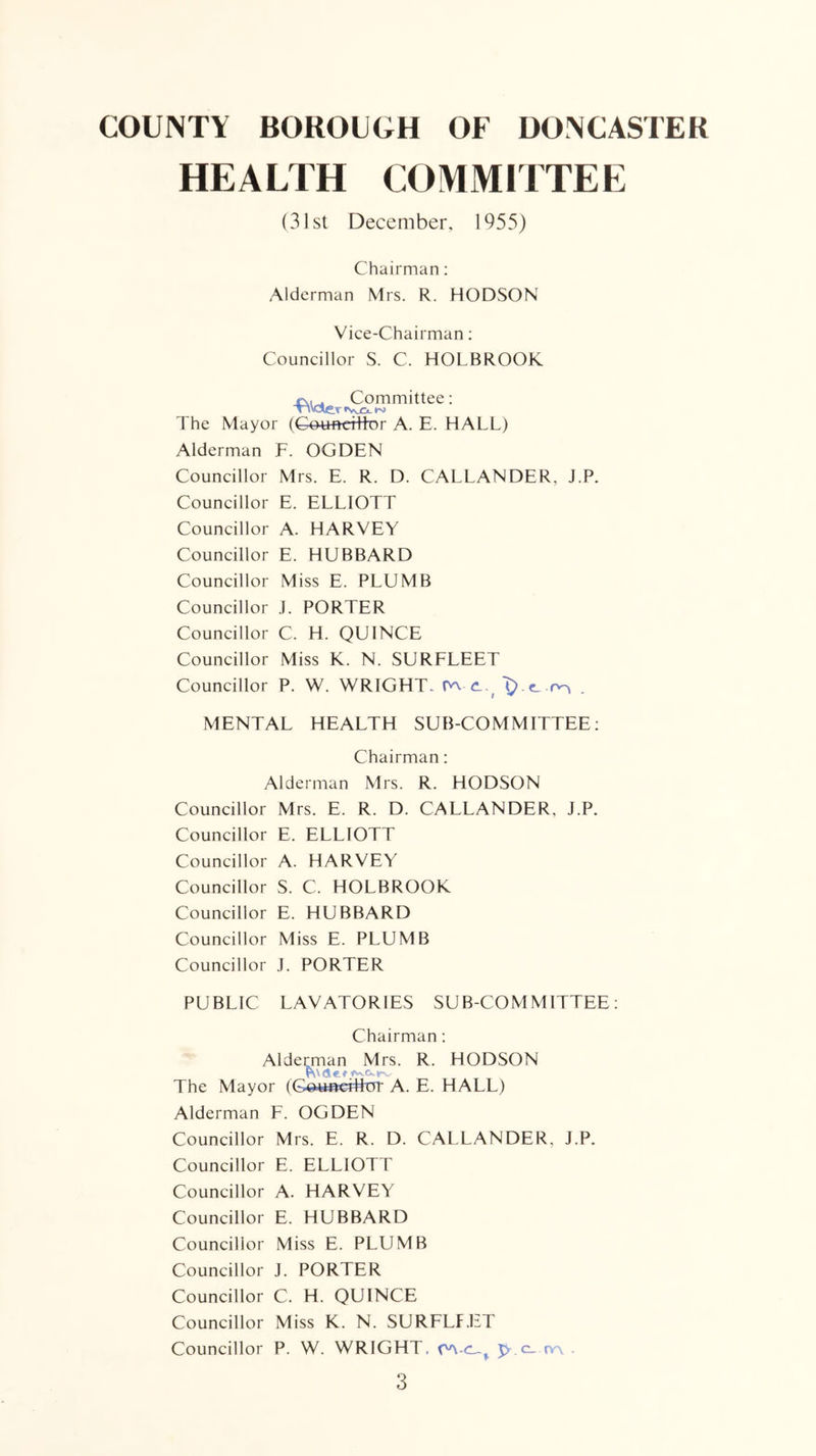 HEALTH COMMITTEE (31st December, 1955) Chairman: Alderman Mrs. R. HODSON Vice-Chairman; Councillor S. C. HOLBROOK e\,. Committee: TlValtTtVvjCi.l'J The Mayor (Gotmdrtter A. E. HALL) Alderman F. OGDEN Councillor Mrs. E. R. D. CALLANDER, J.P. Councillor E. ELLIOTT Councillor A. HARVEY Councillor E. HUBBARD Councillor Miss E. PLUMB Councillor .1. PORTER Councillor C. H. QUINCE Councillor Miss K. N. SURFLEET Councillor P. W. WRIGHT, 'O-tL -rv^ . MENTAL HEALTH SUB-COMMITTEE; Chairman: Alderman Mrs. R. HODSON Councillor Mrs. E. R. D. CALLANDER, J.P. Councillor E. ELLIOTT Councillor A. HARVEY Councillor S. C. HOLBROOK Councillor E. HUBBARD Councillor Miss E. PLUMB Councillor J. PORTER PUBLIC LAVATORIES SUB-COMMITTEE; Chairman; Aldemian Mrs. R. HODSON The Mayor (G^wBcrlkn- A. E. HALL) Alderman F. OGDEN Councillor Mrs. E. R. D. CALLANDER, J.P. Councillor E. ELLIOTT Councillor A. HARVEY Councillor E. HUBBARD Councillor Miss E. PLUMB Councillor J. PORTER Councillor C. H. QUINCE Councillor Miss K. N. SURFLF.liT Councillor P. W. WRIGHT, j>.c_ fy\ .
