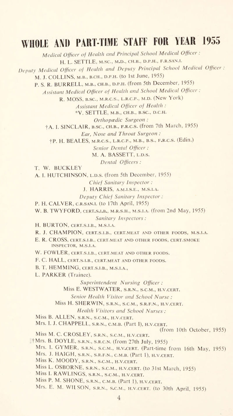 WHOLE m) PART-TIME STATE FOR YEAR 1955 Medical Officer of Health and Principal School Medical Officer : H. L. SETTLE, m.sc., m.d., ch.b., d.p.h., f.r.san.i. Depulv Medical Officer of Health and Deputy Principal School Medical Officei . M. J. COLLINS, M.B., B.CH., D.P.H. (to 1st June, 1955) P. S. R. BURRELL, m.b., ch.b., d.p.h. (from 5th December, 1955) Assistant Medical Officer of Health and School Medical Officer : R. MOSS, B.SC., M.R.C.S., L.R.C.P., M.D. (New York) Assistant Medical Officer of Health : *V. SETTLE, M.B., CH.B., B.SC., D.C.H. Orthopaedic Surgeon : tA. 1. SINCLAIR, B.SC., ch.b., f.r.c.s. (from 7th March, 1955) Ear, Nose and Throat Surgeon : tP. H. BEALES, M.R.C.S., l.r.c.p., m.b., b.s., f.r.c.s. (Edin.) Senior Dental Officer : M. A. BASSETT, l.d.s. Dental Officers : T. W. BUCKLEY A. I. HUTCHINSON, l.d.s. (from 5th December, 1955) Chief Sanitary Inspector : J. HARRIS, A.M.T.S.E., M.S.I.A. Deputy Chief Sanitary Inspector : P. H. CALVER, c.R.SAN.i. (to 17th April, 1955) W. B. TWYFORD, cert.s.i.b., m.r.s.h., m.s.i.a. (from 2nd May, 1955) Sanitary Inspectors : H. BURTON, cert.s.i.b., m.s.i.a. R. J. CHAMPION, CERT.S.I.B., cert.meat and other foods, m.s.i.a. E. R. CROSS, cert.s.i.b., cert.meat and other eoods, cert.smoke INSPECTOR, M.S.I.A. W. FOWLER, CERT.S.I.B., CERT.MEAT AND OTHER FOODS. F. C. HALL, CERT.S.I.B., cert.meat and other foods. B. T. HEMMING, cert.s.i.b., m.s.i.a., L. PARKER (Trainee). Superintendent Nursing Officer : Miss E. WESTWATER, s.r.n., s.c.m., h.v.cert. Senior Health Visitor and School Nurse : Miss H. SHERWIN, s.r.n., s.c.m., s.r.f.n., h.v.cert. Health Visitors and School Nurses : Miss B. ALLEN, s.r.n., s.c.m., h.v.cert. Mrs. I. J. CHAPPELL, s.r.n., c.m.b. (Part 1), h.v.cert. (from 10th October, 1955) Miss M. C. CROSLEY, s.r.n., s.c.m., h.v.cert. iitMrs. B. DOYLE, s.r.n., s.r.c.n. (from 27th July, 1955) Mrs. 1. GYMER, s.r.n., s.c.m., h.v.cert. (Part-time from 16th May, 1955) Mrs. J. HAIGH, s.r.n., s.r.f.n., c.m.b. (Part 1), h.v.cert. Miss K. MOODY, s.r.n., s.c.m., h.v.cert. Miss L. OSBORNE, s.r.n., s.c.m., h.v.cert. (to 31st March, 1955) Miss I. RAWLINGS, s.r.n., s.c.m., h.v.cert. Miss P. M. SHONE, s.r.n., c.m.b. (Part 1), h.v.cert. Mrs. E. M. WILSON, s.r.n., s.c.m., h.v.cert. (to 30th April, 1955)