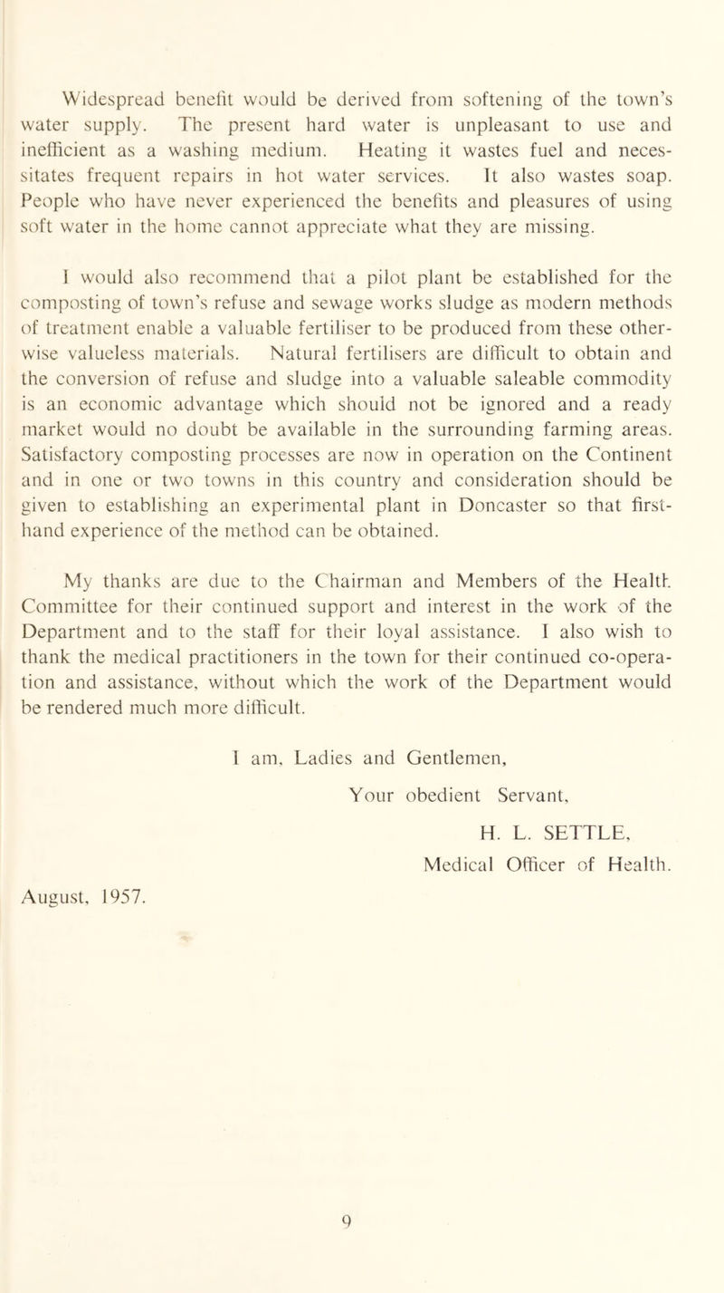 Widespread benelit would be derived from softening of the town’s water supply. The present hard water is unpleasant to use and inefficient as a washing medium. Heating it wastes fuel and neces- sitates frequent repairs in hot water services. It also wastes soap. People who have never experienced the benefits and pleasures of using soft water in the home cannot appreciate what they are missing. I would also recommend that a pilot plant be established for the composting of town’s refuse and sewage works sludge as modern methods of treatment enable a valuable fertiliser to be produced from these other- wise valueless materials. Natural fertilisers are difficult to obtain and the conversion of refuse and sludge into a valuable saleable commodity is an economic advantage which should not be ignored and a ready market would no doubt be available in the surrounding farming areas. Satisfactory composting processes are now in operation on the Continent and in one or two towns in this country and consideration should be given to establishing an experimental plant in Doncaster so that first- hand experience of the method can be obtained. My thanks are due to the Chairman and Members of the Health Committee for their continued support and interest in the work of the Department and to the staff for their loyal assistance. I also wish to thank the medical practitioners in the town for their continued co-opera- tion and assistance, without which the work of the Department would be rendered much more difficult. August, 1957. I am, Ladies and Gentlemen, Your obedient Servant, H. L. SETTLE, Medical Officer of Health. Q