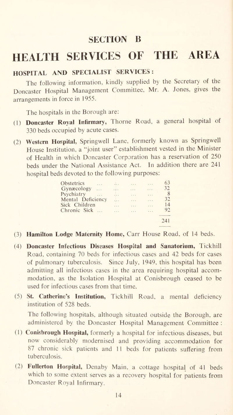 SECHON B HEALTH SERVICES OF THE AREA HOSPITAL AND SPECIALIST SERVICES; The following information, kindly supplied by the Secretary of the Doncaster Hospital Management Committee, Mr. A. Jones, gives the arrangements in force in 1955. The hospitals in the Borough are: (1) Doncaster Royal Infirmary, Thorne Road, a general hospital of 330 beds occupied by acute cases. (2) VYesterii Hospital, Springwell Lane, formerly known as Springwell House Institution, a “joint user” establishment vested in the Minister of Health in which Doncaster Corporation has a reservation of 250 beds under the National Assistance Act. In addition there are 241 hospital beds devoted to the following purposes: Obstetrics 63 Gynaecology ... 32 Psychiatry 8 Mental Deficiency 32 Sick Children 14 Chronic Sick ... 92 241 (3) Hamilton Lodge Maternity Home, Carr House Road, of 14 beds. (4) Doncaster Infectious Diseases Hospital and Sanatorium, Tickhill Road, containing 70 beds for infectious cases and 42 beds for cases of pulmonary tuberculosis. Since July, 1949, this hospital has been admitting all infectious cases in the area requiring hospital accom- modation, as the Isolation Hospital at Conisbrough ceased to be used for infectious cases from that time. (5) St. Catherine’s Institution, Tickhill Road, a mental deficiency institution of 528 beds. The following hospitals, although situated outside the Borough, are administered by the Doncaster Hospital Management Committee : (1) Conisbrough Hospital, formerly a hospital for infectious diseases, but now considerably modernised and providing accommodation for 87 chronic sick patients and 11 beds for patients suffering from tuberculosis. (2) Fullerton Hospital, Denaby Main, a cottage hospital of 41 beds which to some extent serves as a recovery hospital for patients from Doncaster Royal Infirmary.