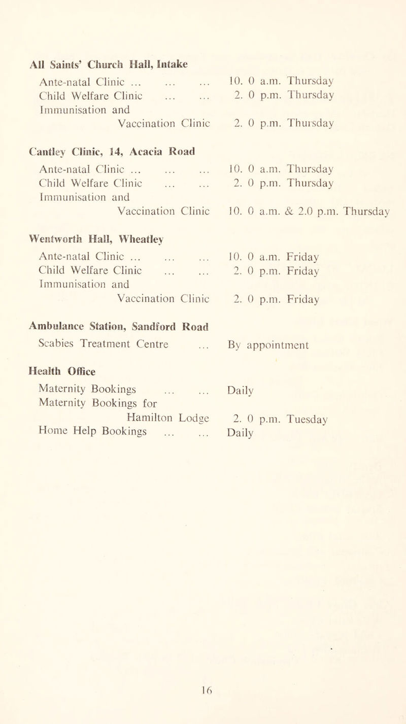 All Saints’ Church Hail, Intake Ante-natal Clinic ... Child Welfare Clinic Immunisation and Vaccination Clinic Cantley Clinic, 14, Acacia Road Ante-natal Clinic ... Child Welfare Clinic immunisation and Vaccination Clinic Wentworth Hall, Wheatley Ante-natal Clinic ... Child Welfare Clinic Immunisation and Vaccination Clinic Ambulance Station, Sandford Road Scabies Treatment Centre Health Office Maternity Bookings Maternity Bookings for Hamilton Lodge Home Help Bookings 10. 0 a.m. Thursday 2. 0 p.m. Thursday 2. 0 p.m. Thursday 10. 0 a.m. Thursday 2. 0 p.m. Thursday 10. 0 a.m. & 2.0 p.m. Thursday 10. 0 a.m. Friday 2. 0 p.m. Friday 2. 0 p.m. Friday By appointment Daily 2. 0 p.m. Tuesday Daily