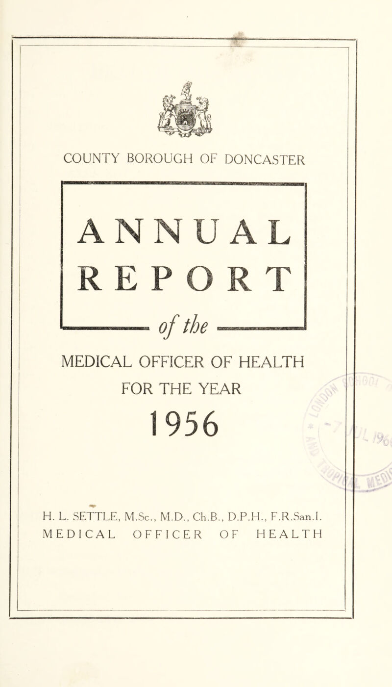 ANNUAL REPORT of the MEDICAL OFFICER OF HEALTH FOR THE YEAR 1956 H. L. SETTLE, M.Sc., M.D., Ch.B., D.P.H., F.R.San.l. MEDICAL OFFICER OF HEALTH