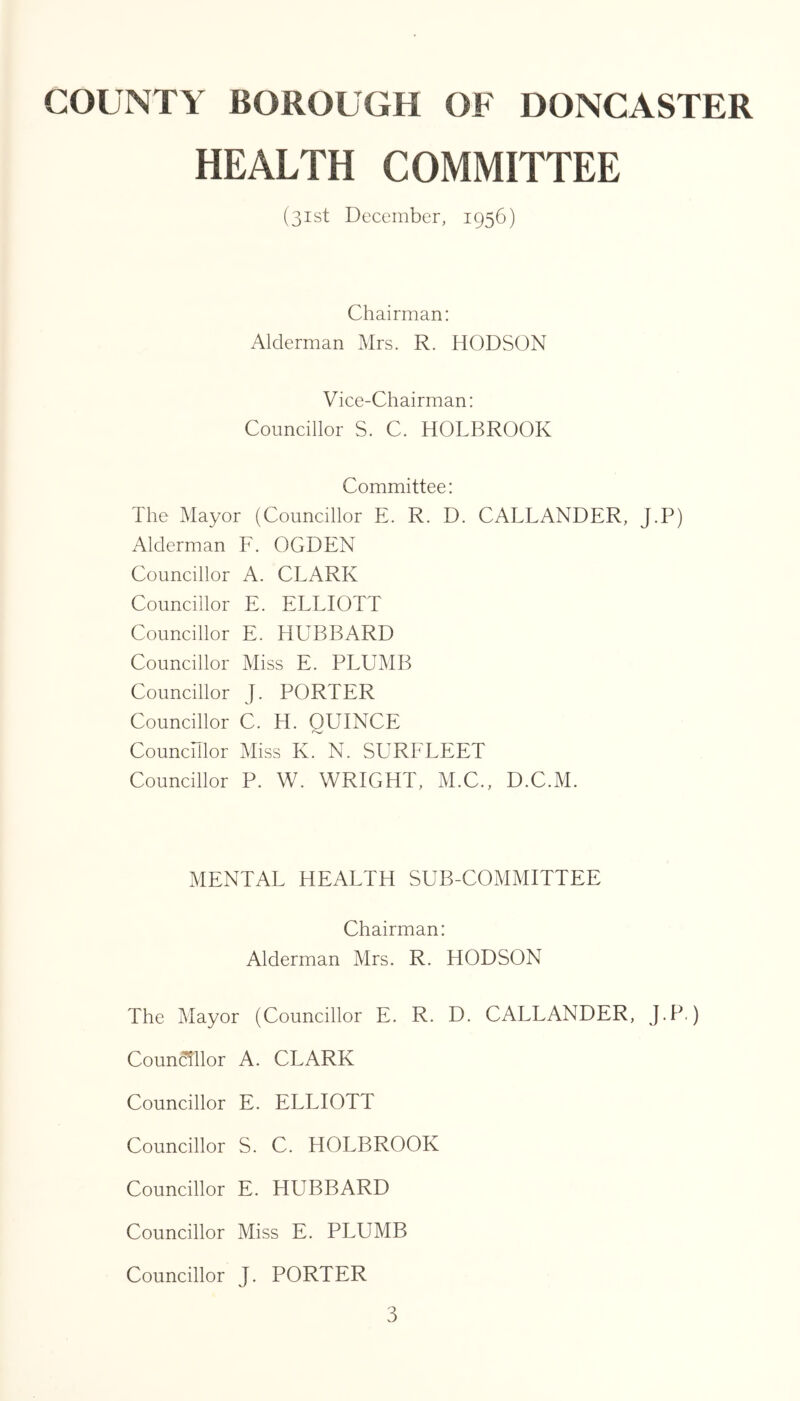 HEALTH COMMITTEE (31st December, 1956) Chairman: Alderman Mrs. R. HODSON Vice-Chairman: Councillor S. C. HOLBROOK Committee: The Mayor (Councillor E. R. D. CALLANDER, J.P) Alderman F. OGDEN Councillor A. CLARK Councillor E. ELLIOTT Councillor E. HUBBARD Councillor Miss E. PLUMB Councillor J. PORTER Councillor C. H. QUINCE Counchlor Miss K. N. SURFLEET Councillor P. W. WRIGHT, xM.C., D.C.M. MENTAL HEALTH SUB-COMMITTEE Chairman: Alderman Mrs. R. HODSON The Mayor (Councillor E. R. D. CALLANDER, J.P.) Councillor A. CLARK Councillor E. ELLIOTT Councillor S. C. HOLBROOK Councillor E. HUBBARD Councillor Miss E. PLUMB Councillor J. PORTER