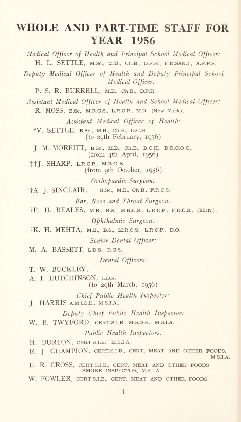 WHOLE AND PART-TIME STAFF FOR YEAR 1956 Medical Officer of Health and Principal School Medical Officer: H. L. SETTLE, m.sc., m.d., ch.B., d.p.h., f.r.san.i., a.r.p.s. Deputy Medical Officer of Health and Deputy Principal School Medical Officer: P. S. R. BURRELL, m.b., ch.B., d.p.h. Assistant Medical Officer of Health and School Medical Officer: R. MOSS, B.Sc., M.R.C.S., L.R.C.P., M.D. (New York). Assistant Medical Officer of Health: *V. SETTLE, B.Sc., M.B., Ch.B., D.C.H. (to 29th February, 1956) J. M. MORFITT, B.Sc., m.b., cr.b., d.c.h., d.r.c.o.g., (from 4th April, 1956) ttj. SHARP, L.R.C.P., M.R.C..S. (from 9th October, 1956) Orthopaedic Surgeon: tA. J. SINCLAIR, B.Sc., M.B., Ch.B., F.R.C.S. Ear, Nose and Throat Surgeon: tP. H. BEALES, M.B., B.S., M.R.C.S., L.R.C.P., F.R.C.S., (Edin.). ophthalmic Surgeon: tK. H. MEHTA, m.b., b.s., m.r.c.s., l.r.c.p., d.o. Senior Dental Officer: M. A. BASSETT, l.d.s., r.c.s. Dental Officers: T. W. BUCKLEY, A. 1. HUTCHINSON, l.d.s. (to 29th March, 1956) Chief Public Health Inspector: J. HARRIS A.M.I.S.E., M.S.I.A., Deputy Chief Public Health Inspector: W. B. TWYFORD, cert.s.i.b., m.r.s.h., m.s.i.a. Public Health Inspectors: H. BURTON, CERT.S.I.B., m.s.i.a. R. J. CHAMPION, CERT.S.I.B., cert, meat and other foods. M.S.I.A. E. R. CROSS, CERT.S.I.B., CERT. MEAT AND OTHER FOODS. SMOKE INSPECTOR, M.S.I.A. W. FOWLER, CERT.S.I.B., CERT. MEAT AND OTHER. FOODS.