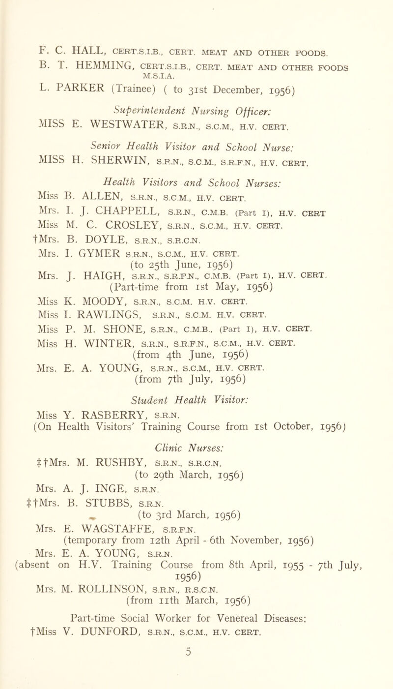 F. C. HALL, CERT.S.I.B., CERT. MEAT AND OTHER FOODS. B. T. HEMMING, cert.s.i.b., cert, meat and other foods M.S.I.A. L. PARKER (Irainee) ( to 31st December, 1956) Superintendent Nursing Officer: MISS E. WESTWATER, s.r.n., s.c.m., h.v. cert. Senior Health Visitor and School Nurse: MISS H. SHERWIN, s.r.n., s.c.m., s.r.f.n.. h.v. cert. Health Visitors and School Nurses: Miss B. ALLEN, s.r.n., s.c.m., h.v. cert. Mrs. 1. J. CHAPPELL, s.r.n., c.m.b. (Part i), h.v. cert Miss M. C. CROSLEY, s.r.n., s.c.m., h.v. cert. tMrs. B. DOYLE, s.r.n., s.r.c.n. Mrs. 1. GYMER s.r.n., s.c.m., h.v. cert. (to 25th June, 1956) Mrs. J. HAIGH, s.r.n., s.r.f.n., c.m.b. (Part I), H.v. cert. (Part-time from ist May, 1956) Miss K. MOODY, s.r.n., s.c.m. h.v. cert. Miss 1. RAWLINGS, s.r.n., s.c.m. h.v. cert. Miss P. M. SHONE, S.R.N., c.m.b., (Part I), H.v. cert. Miss H. WINTER, s.r.n., s.r.f.n., s.c.m., h.v. cert. (from 4th June, 1956) Mrs. E. A. YOUNG, s.r.n., s.c.m., h.v. cert. (from 7th July, 1956) Student Health Visitor: Miss Y. RASBERRY, s.rn. (On Health Visitors' Training Course from ist October, 1956) Clinic Nurses: ^tMrs. M. RUSHBY, s.r.n., s.r.c.n. (to 29th March, 1956) Mrs. A. J. INGE, s.r.n. ItMrs. B. STUBBS, s.r.n. ^ (to 3rd March, 1956) Mrs. E. WAGSTAFFE, s.r.f.n. (temporary from 12th April - 6th November, 1956) Mrs. E. A. YOUNG, s.r.n. (absent on H.V. Training Course from 8th April, 1955 - 7th July, 1956) Mrs. M. ROLLINSON, s.r.n., r.s.c.n. (from nth March, 1956) Part-time Social Worker for Venereal Diseases: tMiss V. DUNFORD, s.r.n., s.c.m., h.v. cert.