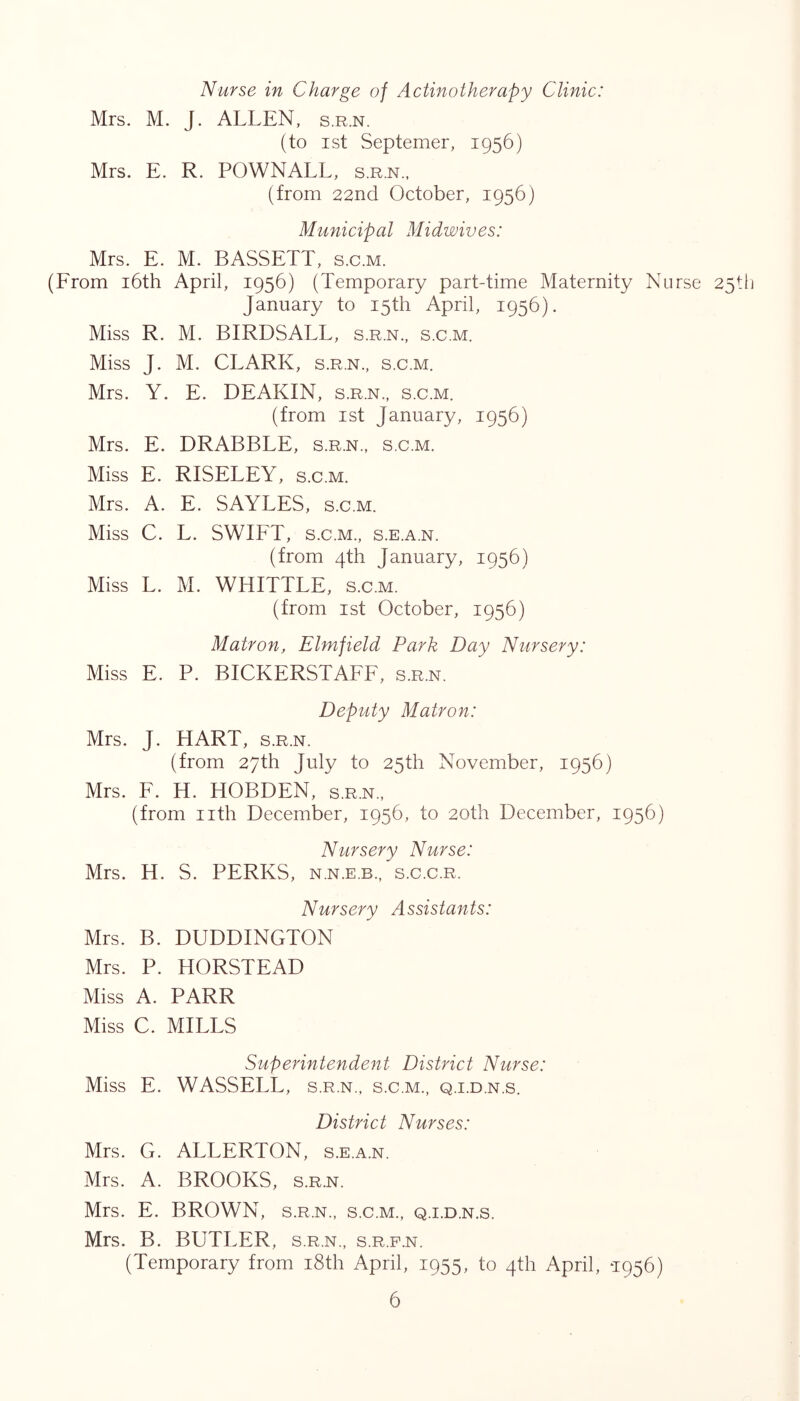 Nurse in Charge of Actinotherapy Clinic: Mrs. M. J. ALLEN, s.r.n. (to ist Septemer, 1956) Mrs. E. R. POWNALL, s.rn., (from 22nd October, 1956) Municipal Midwives: Mrs. E. M. BASSETT, s.c.m. (From i6th April, 1956) (Temporary part-time Maternity Nurse 25!! January to 15th April, 1956). Miss R. M. BIRDSALL, s.r.n., s.c.m. Miss J. M. CLARK, s.r.n., s.c.m. Mrs. Y. E. DEAKIN, s.r.n., s.c.m. (from ist January, 1956) Mrs. E. DRABBLE, s.r.n., s.c.m. Miss E. RISELEY, s.c.m. Mrs. A. E. SAYLES, s.c.m. Miss C. L. SWIFT, s.c.m., s.e.a.n. (from 4th January, 1956) Miss L. M. WHITTLE, s.c.m. (from 1st October, 1956) Matron, Elmfield Park Day Nursery: Miss E. P. BICKERSTAFF, s.r.n. Deputy Matron: Mrs. J. HART, s.r.n. (from 27th July to 25th November, 1956) Mrs. F. H. HOBDEN, s.r.n., (from nth December, 1956, to 20th December, 1956) Nursery Nurse: Mrs. H. S. PERKS, n.n.e.b., s.c.c.r. Nursery Assistants: Mrs. B. DUDDINGTON Mrs. P. HORSTEAD Miss A. PARR Miss C. MILLS Superintendent District Nurse: Miss E. WASSELL, s.r.n., s.c.m., q.i.d.n.s. District Nurses: Mrs. G. ALLERTON, s.e.a.n. Mrs. A. BROOKS, s.r.n. Mrs. E. BROWN, s.r.n., s.c.m., q.i.d.n.s. Mrs. B. BUTLER, s.r.n., s.r.p.n. (Temporary from i8th April, 1955, to 4th April, T956)