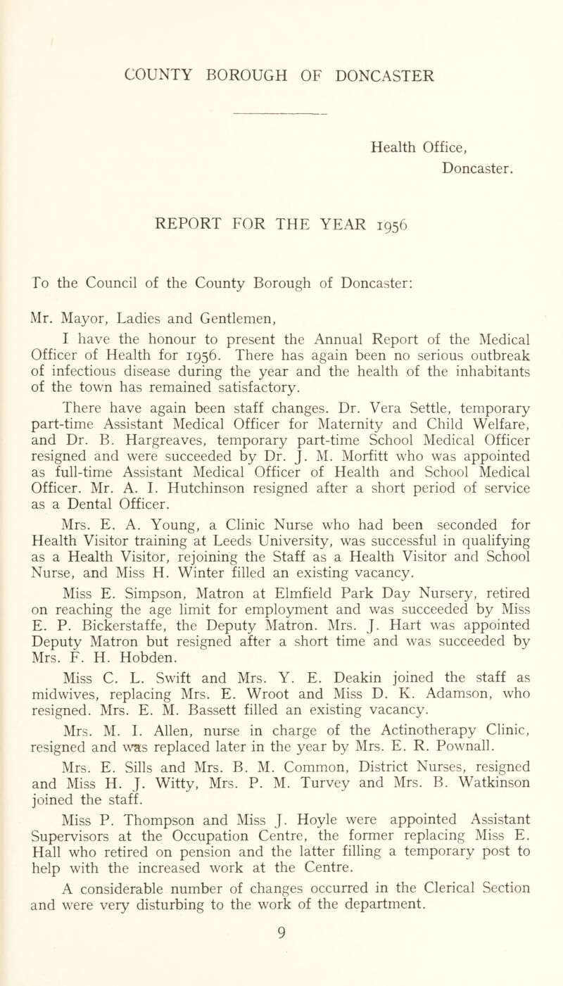 Health Office, Doncaster. REPORT FOR THE YEAR 1956 To the Council of the County Borough of Doncaster: Mr. Mayor, Ladies and Gentlemen, I have the honour to present the Annual Report of the Medical Officer of Health for 1956. There has again been no serious outbreak of infectious disease during the year and the health of the inhabitants of the town has remained satisfactory. There have again been staff changes. Dr. Vera Settle, temporary part-time Assistant Medical Officer for Maternity and Child Welfare, and Dr. B. Hargreaves, temporary part-time School Medical Officer resigned and were succeeded by Dr. J. M. Morfitt who was appointed as full-time Assistant Medical Officer of Health and School Medical Officer. Mr. A. I. Hutchinson resigned after a short period of service as a Dental Officer. Mrs. E. A. Young, a Clinic Nurse who had been seconded for Health Visitor training at Leeds University, was successful in qualifying as a Health Visitor, rejoining the Staff as a Health Visitor and School Nurse, and Miss H. Winter filled an existing vacancy. Miss E. Simpson, Matron at Elmfield Park Day Nursery, retired on reaching the age limit for employment and was succeeded by Miss E. P. Bickerstaffe, the Deputy Matron. Mrs. J. Hart was appointed Deputy Matron but resigned after a short time and was succeeded by Mrs. F. H. Hobden. Miss C. L. Swift and Mrs. Y. E. Deakin joined the staff as midwives, replacing Mrs. E. Wroot and Miss D. K. Adamson, who resigned. Mrs. E. M. Bassett filled an existing vacancy. Mrs. M. 1. Allen, nurse in charge of the Actinotherapy Clinic, resigned and was replaced later in the year by Mrs. E. R. Pownall. Mrs. E. Sills and Mrs. B. M. Common, District Nurses, resigned and Miss H. J. Witty, Mrs. P. M. Turvey and Mrs. B. Watkinson joined the staff. Miss P. Thompson and Miss J. Hoyle were appointed Assistant Supervisors at the Occupation Centre, the former replacing Miss E. Hall who retired on pension and the latter filling a temporary post to help with the increased work at the Centre. A considerable number of changes occurred in the Clerical Section and were very disturbing to the work of the department.