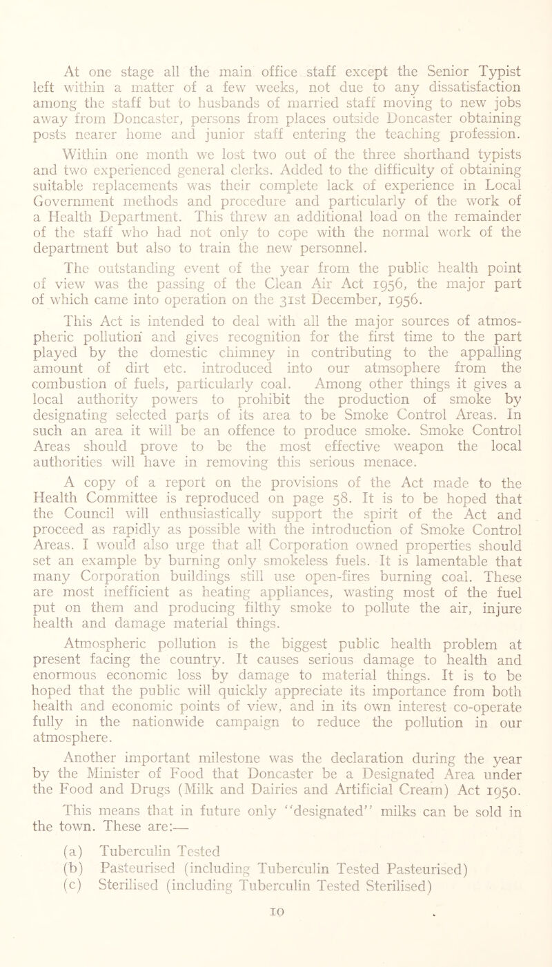 At one stage all the main office staff except the Senior Typist left within a matter of a few weeks, not due to any dissatisfaction among the staff but to husbands of married staff moving to new jobs away from Doncaster, persons from places outside Doncaster obtaining posts nearer home and junior staff entering the teaching profession. Within one month we lost two out of the three shorthand typists and two experienced general clerks. Added to the difficulty of obtaining suitable replacements was their complete lack of experience in Local Government methods and procedure and particularly of the work of a Health Department. This threw an additional load on the remainder of the staff who had not only to cope with the normal work of the department but also to train the new personnel. The outstanding event of the year from the public health point of view was the passing of the Clean Air Act 1956, the major part of which came into operation on the 31st December, 1956. This Act is intended to deal with all the major sources of atmos- pheric pollution and gives recognition for the first time to the part played by the domestic chimney in contributing to the appalling amount of dirt etc. introduced into our atmsophere from the combustion of fuels, particularly coal. A^mong other things it gives a local authority powers to prohibit the production of smoke by designating selected parts of its area to be Smoke Control Areas. In such an area it will be an offence to produce smoke. Smoke Control Areas should prove to be the most effective weapon the local authorities will have in removing this serious menace. A copy of a report on the provisions of the Act made to the Health Committee is reproduced on page 58. It is to be hoped that the Council will enthusiastically support the spirit of the Act and proceed as rapidly as possible with the introduction of Smoke Control Areas. I would also urge that all Corporation owned properties should set an example by burning only smokeless fuels. It is lamentable that many Corporation buildings still use open-fires burning coal. These are most inefficient as heating appliances, wasting most of the fuel put on them and producing filthy smoke to pollute the air, injure health and damage material things. Atmospheric pollution is the biggest public health problem at present facing the country. It causes serious damage to health and enormous economic loss by damage to material things. It is to be hoped that the public will quickly appreciate its importance from both health and economic points of view, and in its own interest co-operate fully in the nationwide campaign to reduce the pollution in our atmosphere. Another important milestone was the declaration during the year by the Minister of Food that Doncaster be a Designated Area under the Food and Drugs (Milk and Dairies and Artificial Cream) Act 1950. This means that in future only ''designated milks can be sold in the town. These are:— (a) Tuberculin Tested (b) Pasteurised (including Tuberculin Tested Pasteurised) (c) Sterilised (including Tuberculin Tested Sterilised)