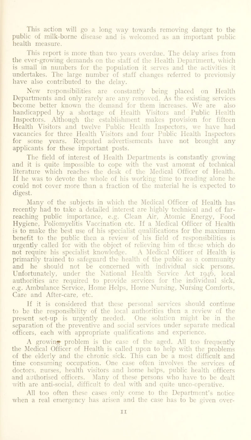 This action will go a long way towards removing danger to the public of milk-borne disease and is welcomed as an important public health measure. This report is more than two years overdue. The delay arises from the ever-growing demands on the staff of the Health Department, which is small in numbers for the population it serves and the activities it undertakes. The large number of staff changes referred to previously have also contributed to the delay. New responsibilities are constantly being placed on Health Departments and only rarely are any removed. As the existing services become better known the demand for them increases. We are also handicapped by a shortage of Health Visitors and Public Health Inspectors. Although the establishment makes provision for fifteen Health Visitors and twelve Public Health Inspectors, we have had vacancies for three Health Visitors and four Public Health Inspectors for some years. Repeated advertisements have not brought any applicants for these important posts. The field of interest of Health Departments is constantly growing and it is quite impossible to cope with the vast amount of technical literature which reaches the desk of the Medical Officer of Health. If he was to devote the whole of his working time to reading alone he could not cover more than a fraction of the material he is expected to digest. Many of the subjects in which the Medical Officer of Health has recently had to take a detailed interest are highly technical and of far- reaching public importance, e.g. Clean Air, Atomic Energy, Food Hygiene, Poliomyelitis Vaccination etc. If a Medical Officer of Health is to make the best use of his specialist qualifications for the maximum benefit to the public then a review of his field of responsibilities is urgently called for with the object of relieving him of these which do not require his specialist knowledge. A Medical Officer of Health is primarily trained to safeguard the health of the public as a community and he should not be concerned with individual sick persons. Unfortunately, under the National Health Service Act 1946, local authorities are required to provide services for the individual sick, e.g. Ambulance Service, Home Helps, Home Nursing, Nursing Comforts, Care and After-care, etc. If it is considered that these personal services should continue to be the responsibility of the local authorities then a review of the present set-up is urgently needed. One solution might be in the separation of the preventive and social services under separate medical officers, each with appropriate qualifications and experience. A growing problem is the case of the aged. All too frequently the Medical Officer of Health is called upon to help with the problems of the elderly and the chronic sick. This can be a most difficult and time consuming occupation. One case often involves the services of doctors, nurses, health visitors and home helps, public health officers and authorised officers. Many of these persons who have to be dealt with are anti-social, difficult to deal with and quite unco-operative. All too often these cases only come to the Department's notice when a real emergency has arisen and the case has to be given over-