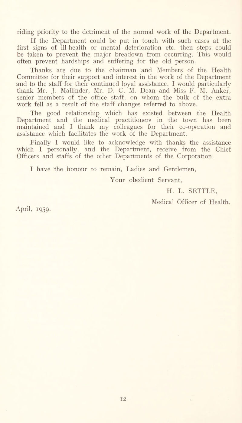 riding priority to the detriment of the normal work of the Department. If the Department could be put in touch with such cases at the first signs of ill-health or mental deterioration etc. then steps could be taken to prevent the major breadown from occurring. This would often prevent hardships and suffering for the old person. Thanks are due to the chairman and Members of the Health Committee for their support and interest in the work of the Department and to the staff for their continued loyal assistance. I would particularly thank Mr. J. Mallinder, Mr. D. C. M. Dean and Miss F. M. Anker, senior members of the office staff, on whom the bulk of the extra work fell as a result of the staff changes referred to above. The good relationship which has existed between the Health Department and the medical practitioners in the town has been maintained and I thank my colleagues for their co-operation and assistance which facilitates the work of the Department. Finally I would like to acknowledge with thanks the assistance which I personally, and the Department, receive from the Chief Officers and staffs of the other Departments of the Corporation. I have the honour to remain. Ladies and Gentlemen, Your obedient Servant, April, 1959. H. L. SETTLE, Medical Officer of Health.