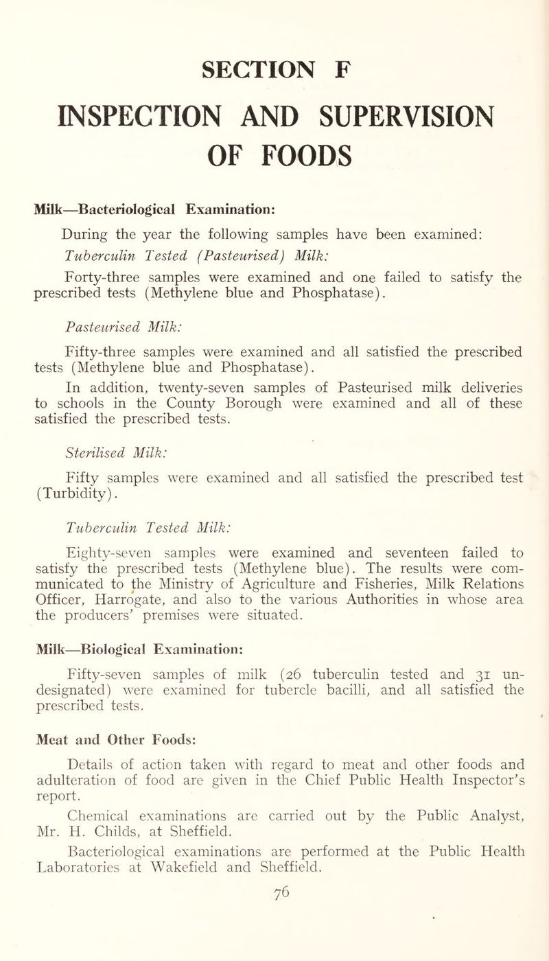INSPECTION AND SUPERVISION OF FOODS Milk—Bacteriological Examination: During the year the following samples have been examined: Tuberculin Tested (Pasteurised) Milk: Forty-three samples were examined and one failed to satisfy the prescribed tests (Methylene blue and Phosphatase). Pasteurised Milk: Fifty-three samples were examined and all satisfied the prescribed tests (Methylene blue and Phosphatase). In addition, twenty-seven samples of Pasteurised milk deliveries to schools in the County Borough were examined and all of these satisfied the prescribed tests. Sterilised Milk: Fifty samples were examined and all satisfied the prescribed test (Turbidity). Tuberculin Tested Milk: Eighty-seven samples were examined and seventeen failed to satisfy the prescribed tests (Methylene blue). The results were com- municated to the Ministry of Agriculture and Fisheries, Milk Relations Officer, Harrogate, and also to the various Authorities in whose area the producers’ premises were situated. Milk—Biological Examination: Fifty-seven samples of milk (26 tuberculin tested and 31 un- designated) were examined for tubercle bacilli, and all satisfied the prescribed tests. Meat and Other Foods: Details of action taken with regard to meat and other foods and adulteration of food are given in the Chief Public Health Inspector’s report. Chemical examinations are carried out by the Public Analyst, Mr. H. Childs, at Sheffield. Bacteriological examinations are performed at the Public Health Laboratories at Wakefield and Sheffield.